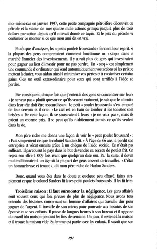 moi-même car en janvier 1997, cette petite compagnie pétrolifère découvrit du
pétrole et la valeur de mes quinze mille actions grimpa jusqu'à plus de trois
dollars par action depuis qu'il m'avait donné ce tuyau . Et le prix du pétrole va
continuer de monter si ce que mon ami dit est vrai .
Plutôt que d'analyser, les « petits poulets froussards » ferment leur esprit . Si
la plupart des gens comprenaient comment fonctionne un « stop » dans le
marché financier des investissements, il y aurait plus de gens qui investiraient
pour gagner au lieu d'investir pour ne pas perdre . Un « stop » est simplement
une commande d'ordinateur qui vend automatiquement vos actions si les prix se
mettent à chuter, vous aidant ainsi à minimiser vos pertes et à maximiser certains
gains. C'est un outil extraordinaire pour ceux qui sont terrifiés à l'idée de
perdre.
Par conséquent, chaque fois que j'entends des gens se concentrer sur leurs
« je ne veux pas » plutôt que sur ce qu'ils veulent vraiment, je sais que le « bruit »
dans leur tête doit être assourdissant . Le petit « poulet froussard » s'est emparé
de leur cerveau et il crie : « Le ciel est en train de tomber et les toilettes sont
brisées. » De cette façon, ils se soustraient à leurs « je ne veux pas », mais ils
paient un énorme prix. Il se peut qu'ils n'obtiennent jamais ce qu'ils veulent
dans la vie.
Mon père riche me donna une façon de voir le « petit poulet froussard »
« Fais simplement ce que le colonel Sanders fit . » À l'âge de 66 ans, il perdit son
entreprise et vécut ensuite grâce à un chèque de l'aide sociale . Ce n'était pas
suffisant. Il parcourut le pays dans le but de vendre sa recette de poulet frit . On
rejeta son offre 1 009 fois avant que quelqu'un dise oui . Par la suite, il devint
multimillionnaire à un âge où la plupart des gens cessent de travailler . « C'était
un homme brave et tenace », dit mon père riche de Harlan Sanders .
Donc, quand vous êtes dans le doute et quelque peu effrayé, faites sim-
plement ce que le colonel Sanders fit à ses petits poulets froussards . Il les fit frire.
Troisième raison : Il faut surmonter la négligence . Les gens affairés
sont souvent ceux qui font preuve de plus de négligence . Nous avons tous
entendu des histoires concernant un homme d'affaires qui travaille dur pour
gagner de l'argent. Il travaille de son mieux pour pourvoir aux besoins de son
épouse et de ses enfants . Il passe de longues heures à son bureau et il apporte
du travail à la maison pendant les fins de semaine . Un jour, il revient à la maison
et il trouve la maison vide . Sa femme est partie avec les enfants . Il savait que son
191
 