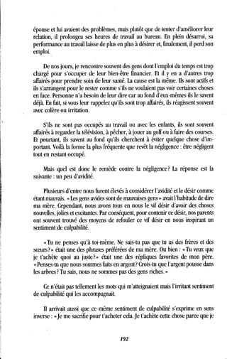 épouse et lui avaient des problèmes, mais plutôt que de tenter d'améliorer leur
relation, il prolongea ses heures de travail au bureau . En plein désarroi, sa
performance au travail laisse de plus en plus à désirer et, finalement, il perd son
emploi.
De nos jours, je rencontre souvent des gens dont l'emploi du temps est trop
chargé pour s'occuper de leur bien-être financier . Et il y en a d'autres trop
affairés pour prendre soin de leur santé. La cause est la même. Ils sont actifs et
ils s'arrangent pour le rester comme s'ils ne voulaient pas voir certaines choses
en face. Personne n'a besoin de leur dire car au fond d'eux-mêmes ils le savent
déjà. En fait, si vous leur rappelez qu'ils sont trop affairés, ils réagissent souvent
avec colère ou irritation.
S'ils ne sont pas occupés au travail ou avec les enfants, ils sont souvent
affairés à regarder la télévision, à pêcher, à jouer au golf ou à faire des courses .
Et pourtant, ils savent au fond qu'ils cherchent à éviter quelque chose d'im-
portant. Voilà la forme la plus fréquente que revêt la négligence : être négligent
tout en restant occupé.
Mais quel est donc le remède contre la négligence? La réponse est la
suivante : un peu d'avidité .
Plusieurs d'entre nous furent élevés à considérer l'avidité et le désir comme
étant mauvais. « Les gens avides sont de mauvaises gens » avait l'habitude de dire
ma mère. Cependant, nous avons tous en nous le vif désir d'avoir des choses
nouvelles, jolies et excitantes. Par conséquent, pour contenir ce désir, nos parents
ont souvent trouvé des moyens de refouler ce vif désir en nous inspirant un
sentiment de culpabilité .
« Tu ne penses qu'à toi-même. Ne sais-tu pas que tu as des frères et des
sceurs? » était une des phrases préférées de ma mère . Ou bien : « Tu veux que
je t'achète quoi au juste?» était une des répliques favorites de mon père .
« Penses-tu que nous sommes faits en argent? Crois-tu que l'argent pousse dans
les arbres? Tu sais, nous ne sommes pas des gens riches . »
Ce n'était pas tellement les mots qui m'atteignaient mais l'irritant sentiment
de culpabilité qui les accompagnait.
Il arrivait aussi que ce même sentiment de culpabilité s'exprime en sens
inverse : «Je me sacrifie pour t'acheter cela . Je t'achète cette chose parce que je
192
 