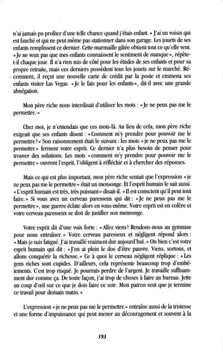 n'ai jamais pu profiter d'une telle chance quand j'étais enfant . » J'ai un voisin qui
.est fauché et qui ne peut même pas stationner dans son garage . Les jouets de ses
enfants remplissent ce dernier . Cette marmaille gâtée obtient tout ce qu'elle veut.
«Je ne veux pas que mes enfants connaissent le sentiment de manque », répète-
t-il chaque jour. Il n'a rien mis de côté pour les études de ses enfants et pour sa
propre retraite, mais ces derniers possèdent tous les jouets sur le marché. Ré-
cemment, il reçut une nouvelle carte de crédit par la poste et emmena ses
enfants visiter Las Vegas . «Je le fais pour les enfants», dit-il avec une grande
abnégation.
Mon père riche nous interdisait d'utiliser les mots : «Je ne peux pas me le
permettre. »
Chez moi, je n'entendais que ces mots-là. Au lieu de cela, mon père riche
exigeait que ses enfants disent : «Comment m'y prendre pour pouvoir me le
permettre? » Son raisonnement était le suivant : les mots « je ne peux pas me le
permettre» ferment votre esprit . Ce dernier n'a plus besoin de penser pour
trouver des solutions. Les mots «comment m'y prendre pour pouvoir me le
permettre » ouvrent l'esprit, l'obligent à réfléchir et à chercher des réponses .
Mais ce qui est plus important, mon père riche sentait que l'expression « je
ne peux pas me le permettre » était un mensonge . Et l'esprit humain le sait aussi .
« L'esprit humain est très, très puissant » disait-il. « Il est conscient qu'il peut tout
faire. » Si vous avez un cerveau paresseux qui dit : « Je ne peux pas me le
permettre », une guerre éclate alors en vous-même . Votre esprit est en colère et
votre cerveau paresseux se doit de justifier son mensonge .
Votre esprit dit d'une voix forte : «Allez viens ! Rendons-nous au gymnase
pour nous entraîner . » Votre cerveau paresseux et négligent répond alors
« Mais je suis fatigué . J'ai travaillé vraiment dur aujourd'hui . » Ou bien c'est votre
esprit humain qui dit : «J'en ai plein le dos d'être pauvre . Viens, sortons, et
allons conquérir la richesse . » Ce à quoi le cerveau négligent réplique : « Les
gens riches sont cupides . D'ailleurs, cela représente beaucoup trop d'embê-
tements. C'est trop risqué. Je pourrais perdre de l'argent. Je travaille suffisam-
ment dur comme ça. De toute façon, j'ai trop de choses à faire au bureau . Jette
un coup d'oeil sur ce que je dois faire ce soir . Mon patron veut que je termine
ce travail pour demain matin. »
L'expression « je ne peux pas me le permettre » entraîne aussi de la tristesse
et une forme d'impuissance qui peut mener au découragement et souvent à la
193
 