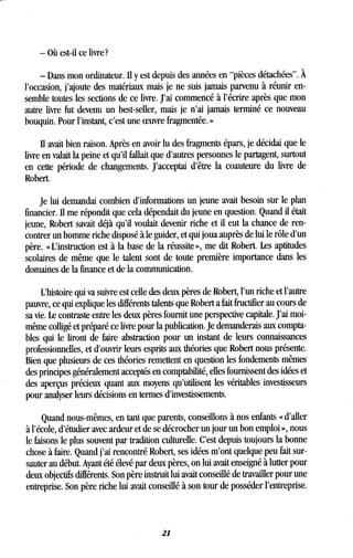 - Où est-il ce livre?
- Dans mon ordinateur . Il y est depuis des années en "pièces détachées" . À
l'occasion, j'ajoute des matériaux mais je ne suis jamais parvenu à réunir en-
semble toutes les sections de ce livre . J'ai commencé à l'écrire après que mon
autre livre fut devenu un best-seller, mais je n'ai jamais terminé ce nouveau
bouquin. Pour l'instant, c'est une oeuvre fragmentée. »
Il avait bien raison . Après en avoir lu des fragments épars, je décidai que le
livre en valait la peine et qu'il fallait que d'autres personnes le partagent, surtout
en cette période de changements . J'acceptai d'être la coauteure du livre de
Robert.
Je lui demandai combien d'informations un jeune avait besoin sur le plan
financier. Il me répondit que cela dépendait du jeune en question . Quand il était
jeune, Robert savait déjà qu'il voulait devenir riche et il eut la chance de ren-
contrer un homme riche disposé à le guider, et qui joua auprès de lui le rôle d'un
père. « L'instruction est à la base de la réussite », me dit Robert . Les aptitudes
scolaires de même que le talent sont de toute première importance dans les
domaines de la finance et de la communication .
L'histoire qui va suivre est celle des deux pères de Robert, l'un riche et l'autre
pauvre, ce qui explique les différents talents que Robert a fait fructifier au cours de
sa vie. Le contraste entre les deux pères fournit une perspective capitale . J'ai moi-
même colligé et préparé ce livre pour la publication. Je demanderais aux compta-
bles qui le liront de faire abstraction pour un instant de leurs connaissances
professionnelles, et d'ouvrir leurs esprits aux théories que Robert nous présente .
Bien que plusieurs de ces théories remettent en question les fondements mêmes
des principes généralement acceptés en comptabilité, elles fournissent des idées et
des aperçus précieux quant aux moyens qu'utilisent les véritables investisseurs
pour analyser leurs décisions en termes d'investissements.
Quand nous-mêmes, en tant que parents, conseillons à nos enfants « d'aller
à l'école, d'étudier avec ardeur et de se décrocher un jour un bon emploi », nous
le faisons le plus souvent par tradition culturelle. C'est depuis toujours la bonne
chose à faire. Quand j'ai rencontré Robert, ses idées m'ont quelque peu fait sur-
sauter au début. Ayant été élevé par deux pères, on lui avait enseigné à lutter pour
deux objectifs différents . Son père instruit lui avait conseillé de travailler pour une
entreprise . Son père riche lui avait conseillé à son tour de posséder l'entreprise .
21
 