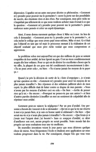 dépression. L'apathie est un autre mot pour décrire ce phénomène. « Comment
m'y prendre pour pouvoir me le permettre? » ouvre la porte sur des possibilités
de succès, des émotions vives et des rêves. Par conséquent, mon père riche ne
s'inquiétait pas tellement de ce que nous voulions acheter mais il tenait à ce que
la question : « Comment m'y prendre pour pouvoir me le permettre? » puisse
renforcer notre pensée et créer un esprit dynamique .
Ainsi, il nous donna rarement quelque chose à Mike ou à moi . Au lieu de
cela il demandait : « Comment peux-tu t'y prendre pour te le permettre? », et
cela inclut le collège que nous avons payé nous-mêmes, Mike et moi . Ce n'était
pas l'objectif en tant que tel mais le processus menant à la réalisation de cet
objectif souhaité que mon père riche voulait que nous comprenions et
apprenions .
Le problème selon moi aujourd'hui est que des millions de gens se sentent
coupables de leur avidité, de leur âpreté au gain . C'est un vieux conditionnement
acquis dès leur enfance. Pour ce qui est de désirer les excellentes choses que la
vie offre, la plupart de ces gens ont été conditionnés inconsciemment à dire
« Tu ne peux avoir cela », ou bien : « Tu n'auras jamais les moyens de te payer
ça. »
Quand j'ai pris la décision de sortir de la « foire d'empoigne », je n'avais
qu'une question en tête : « Comment m'y prendre pour avoir les moyens de ne
plus jamais travailler?» Des réponses et des solutions jaillirent alors de mon
esprit. Le plus difficile était de lutter contre ce dogme de mes parents : «Nous
n'avons pas les moyens d'acheter ceci ou cela . » Ou bien : « Arrête de penser
rien qu'à toi . » Ou encore : « Pourquoi ne penses-tu pas aux autres ? » et bien
d'autres paroles destinées à insuffler en moi un sentiment de culpabilité afin de
réprimer mon avidité .
Comment peut-on vaincre la négligence? Par un peu d'avidité. Une per-
sonne a besoin de s'asseoir et de se demander : « Qu'est ce que la vie me réserve
à moi si je parais bien, si je suis en bonne santé et séduisant? » Ou bien : « Que
serait ma vie si je n'avais plus jamais à travailler? » Ou encore : « Que ferais-je si
j'avais tout l'argent dont j'ai besoin?» Sans ce soupçon d'avidité, ce désir
d'améliorer son sort, aucun progrès ne serait possible . Notre monde fait des
progrès car nous souhaitons tous une vie meilleure .
De nouvelles inventions voient le jour parce que nous désirons quelque
chose de mieux. Nous fréquentons l'école et étudions avec application car nous
voulons progresser dans la vie. Par conséquent, chaque fois que vous vous
194
 