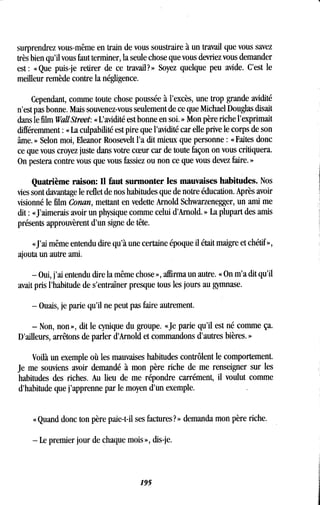 surprendrez vous-même en train de vous soustraire à un travail que vous savez
très bien qu'il vous faut terminer, la seule chose que vous devriez vous demander
est : « Que puis-je retirer de ce travail? » Soyez quelque peu avide. C'est le
meilleur remède contre la négligence .
Cependant, comme toute chose poussée à l'excès, une trop grande avidité
n'est pas bonne . Mais souvenez-vous seulement de ce que Michael Douglas disait
dans le film WallStreet: « L'avidité est bonne en soi . » Mon père riche l'exprimait
différemment : « La culpabilité est pire que l'avidité car elle prive le corps de son
âme. » Selon moi, Eleanor Roosevelt l'a dit mieux que personne : « Faites donc
ce que vous croyez juste dans votre coeur car de toute façon on vous critiquera.
On pestera contre vous que vous fassiez ou non ce que vous devez faire . »
Quatrième raison: Il faut surmonter les mauvaises habitudes . Nos
vies sont davantage le reflet de nos habitudes que de notre éducation . Après avoir
visionné le film Conan, mettant en vedette Arnold Schwarzenegger, un ami me
dit : « J'aimerais avoir un physique comme celui d'Arnold . » La plupart des amis
présents approuvèrent d'un signe de tête .
«J'ai même entendu dire qu'à une certaine époque il était maigre et chétif »,
ajouta un autre ami.
- Oui, j'ai entendu dire la même chose », affirma un autre . « On m'a dit qu'il
avait pris l'habitude de s'entraîner presque tous les jours au gymnase .
- Ouais, je parie qu'il ne peut pas faire autrement .
- Non, non», dit le cynique du groupe . «Je parie qu'il est né comme ça.
D'ailleurs, arrêtons de parler d'Arnold et commandons d'autres bières . »
Voilà un exemple où les mauvaises habitudes contrôlent le comportement .
Je me souviens avoir demandé à mon père riche de me renseigner sur les
habitudes des riches . Au lieu de me répondre carrément, il voulut comme
d'habitude que j'apprenne par le moyen d'un exemple .
« Quand donc ton père paie-t-il ses factures? » demanda mon père riche .
- Le premier jour de chaque mois », dis-je .
195
 