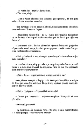 - Lui reste-t-il de l'argent? » demanda-t-il.
- Très peu », dis-je .
- C'est la raison principale des difficultés qu'il éprouve », dit mon père
riche. « Il a de mauvaises habitudes.
« Ton père règle tous les autres en priorité . Il se paie lui-même en dernier,
mais seulement s'il reste de l'argent .
- D'habitude il ne reste rien », dis-je . « Mais il doit s'acquitter du paiement
de ses factures, n'est-ce pas? Voulez-vous dire qu'il ne devrait pas régler ses
factures?
- Assurément non », dit mon père riche . «Je crois fermement que je dois
régler mes factures à temps . Je ne fais que me payer en priorité avant même que
je ne rembourse le gouvernement.
- Mais qu'arrive-t-il si vous n'avez pas assez d'argent? » demandai-je . « Que
faites-vous alors?
- La même chose », dit papa riche. «Je me paie quand même en priorité
même si je suis à court d'argent. Ma colonne de l'actif est bien plus importante
pour moi que le gouvernement .
- Mais », dis-je . « Le gouvernement ne vous poursuit-il pas?
- Oui, si tu ne paies pas », dit papa riche. « Comprends-moi bien, je n'ai pas
dit de ne pas payer. J'ai seulement dit que je me payais en priorité même si je
dispose de peu d'argent .
- Mais », répliquai-je. « Comment faites-vous cela?
- Ce n'est pas "comment?" . La question est plutôt "Pourquoi?" dit mon
père riche .
- D'accord, pourquoi?
- La motivation », dit mon père riche . « Qui crois-tu va se plaindre le plus
si je ne les paie pas - mes créanciers ou moi?
196
 