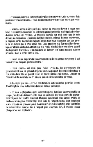- Vos créanciers vont sûrement crier plus fort que vous », dis-je, ce qui était
pour moi l'évidence même . « Vous ne diriez rien si vous ne vous payiez pas vous-
même.
- Vois-tu, après m'être payé moi-même, la pression d'avoir à payer mes
taxes et les autres créanciers est tellement grande que cela m'oblige à chercher
d'autres formes de revenus. La pression exercée sur moi pour que je paie
devient ma motivation. Je cumule d'autres emplois, je lance d'autres entreprises,
je négocie sur le marché des valeurs, je fais tout pour m'assurer que ces gens-
là ne se mettent pas à crier après moi . Cette pression m'a fait travailler davan-
tage, m'a forcé à réfléchir, et tout cela m'a rendu plus habile et plus alerte quand
il est question d'argent. Si je m'étais payé en dernier, je n'aurais ressenti aucune
pression, mais je serais sans le sou .
- Donc, est-ce la peur du gouvernement ou de ces autres personnes à qui
vous devez de l'argent qui vous motive?
- C'est exact», dit mon père riche. «Vois-tu, les percepteurs du
gouvernement sont en général de petits durs . La plupart des gens cèdent face à
ces petits durs . Ils les paient et ne se paient jamais eux-mêmes. Connais-tu
l'histoire de la mauviette de 44 kilos à qui on envoie du sable au visage?
Je fis signe que oui . «Je vois constamment cette annonce pour les leçons
d'haltérophilie et de culturisme dans les bandes dessinées .
- Eh bien, la plupart des gens laissent les petits durs leur lancer du sable au
visage. J'ai décidé d'utiliser cette peur qu'inspirent les petits durs du gouver-
nement pour me rendre plus fort. D'autres deviennent plus faibles. Quand je
m'efforce d'imaginer comment je peux faire de l'argent en sus, c'est comme si
je me rendais au gymnase pour m'entraîner avec des haltères. Plus j'entraîne
mentalement les muscles liés à l'argent, plus je deviens fort . À présent, je n'ai
plus peur de ces petits durs.
197
 