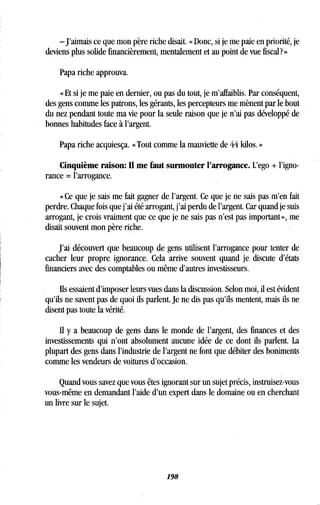 -J'aimais ce que mon père riche disait . « Donc, si je me paie en priorité, je
deviens plus solide financièrement, mentalement et au point de vue fiscal? »
Papa riche approuva .
« Et si je me paie en dernier, ou pas du tout, je m'affaiblis . Par conséquent,
des gens comme les patrons, les gérants, les percepteurs me mènent par le bout
du nez pendant toute ma vie pour la seule raison que je n'ai pas développé de
bonnes habitudes face à l'argent .
Papa riche acquiesça . « Tout comme la mauviette de 44 kilos . »
Cinquième raison: Il me faut surmonter l'arrogance . L'ego + l'igno-
rance = l'arrogance.
« Ce que je sais me fait gagner de l'argent . Ce que je ne sais pas m'en fait
perdre. Chaque fois que j'ai été arrogant, j'ai perdu de l'argent . Car quand je suis
arrogant, je crois vraiment que ce que je ne sais pas n'est pas important», me
disait souvent mon père riche .
J'ai découvert que beaucoup de gens utilisent l'arrogance pour tenter de
cacher leur propre ignorance . Cela arrive souvent quand je discute d'états
financiers avec des comptables ou même d'autres investisseurs.
Ils essaient d'imposer leurs vues dans la discussion. Selon moi, il est évident
qu'ils ne savent pas de quoi ils parlent. Je ne dis pas qu'ils mentent, mais ils ne
disent pas toute la vérité.
Il y a beaucoup de gens dans le monde de l'argent, des finances et des
investissements qui n'ont absolument aucune idée de ce dont ils parlent . La
plupart des gens dans l'industrie de l'argent ne font que débiter des boniments
comme les vendeurs de voitures d'occasion .
Quand vous savez que vous êtes ignorant sur un sujet précis, instruisez-vous
vous-même en demandant l'aide d'un expert dans le domaine ou en cherchant
un livre sur le sujet.
198
 