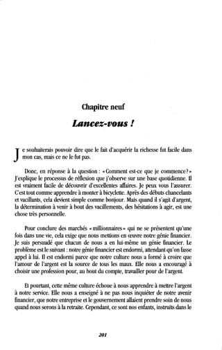 Chapitre neuf
Lancez-vous !
J
e souhaiterais pouvoir dire que le fait d'acquérir la richesse fut facile dans
mon cas, mais ce ne le fut pas.
Donc, en réponse à la question : « Comment est-ce que je commence? »
J'explique le processus de réflexion que j'observe sur une base quotidienne . Il
est vraiment facile de découvrir d'excellentes affaires . Je peux vous l'assurer.
C'est tout comme apprendre à monter à bicyclette . Après des débuts chancelants
et vacillants, cela devient simple comme bonjour. Mais quand il s'agit d'argent,
la détermination à venir à bout des vacillements, des hésitations à agir, est une
chose très personnelle.
Pour conclure des marchés « millionnaires » qui ne se présentent qu'une
fois dans une vie, cela exige que nous mettions en oeuvre notre génie financier.
Je suis persuadé que chacun de nous a en lui-même un génie financier . Le
problème est le suivant : notre génie financier est endormi, attendant qu'on fasse
appel à lui. Il est endormi parce que notre culture nous a formé à croire que
l'amour de l'argent est la source de tous les maux . Elle nous a encouragé à
choisir une profession pour, au bout du compte, travailler pour de l'argent .
Et pourtant, cette même culture échoue à nous apprendre à mettre l'argent
à notre service. Elle nous a enseigné à ne pas nous inquiéter de notre avenir
financier, que notre entreprise et le gouvernement allaient prendre soin de nous
quand nous serons à la retraite. Cependant, ce sont nos enfants, instruits dans le
201
 