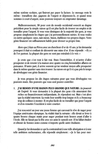 même système scolaire, qui finiront par payer la facture . Le message reste le
même : travaillons dur, gagnons de l'argent et dépensons-le, et quand nous
sommes à court d'argent, nous pouvons toujours en emprunter davantage .
Malheureusement, 90 pour cent du monde occidental souscrit au dogme
précédent pour la simple raison qu'il est plus facile de trouver un emploi et de
travailler pour l'argent . Si vous vous distinguez de la majorité des gens, je vous
propose simplement les étapes que j'ai personnellement suivies. Si vous voulez
en suivre quelques- unes, tant mieux. Sinon, établissez vos propres étapes . Votre
génie financier est suffisamment habile pour dresser sa propre liste .
Alors que j'étais au Pérou avec un chercheur d'or de 45 ans, je lui demandai
pourquoi il était si confiant de découvrir une mine d'or. Il me répondit : « Il y a
de l'or partout . La plupart des gens ne sont pas entraînés à le voir . »
Je crois que c'est tout à fait vrai . Dans l'immobilier, il m'arrive d'aller
prospecter et de revenir à la maison avec quatre ou cinq formidables affaires en
puissance . D'autre part, il arrive souvent qu'un vendeur moyen aille prospecter
dans le même quartier sans rien trouver . La raison est qu'il n'a pas pris le temps
de développer son génie financier .
Je vous propose les dix étapes suivantes pour que vous développiez vos
pouvoirs innés . Des pouvoirs que vous seul pouvez contrôler .
1. J'AI BESOIN D'UNE RAISON PLUS GRANDE QUE NATURE : Le pouvoir
de l'esprit. Si vous demandez à la plupart des gens s'ils aimeraient être
riches ou financièrement indépendants, ils répondent oui . Mais c'est alors
que la réalité intervient. La route leur semble trop longue et il y a beaucoup
trop de collines à monter . Il est plus facile de ne travailler que pour l'argent
et d'en remettre l'excédent à votre courtier .
J'ai rencontré un jour une jeune femme qui caressait le rêve de nager pour
l'équipe américaine olympique . Sa réalité était la suivante : elle devait se lever à
quatre heures chaque matin pour nager pendant trois heures avant d'aller à
l'école. Elle ne faisait pas la fête avec ses amis le samedi soir. Il lui fallait étudier
et obtenir de bonnes notes comme n'importe quelle autre étudiante .
Quand je lui demandai ce qui la contraindrait à une telle abnégation et à une
telle ambition surhumaines, elle répondit simplement : «Je le fais pour moi-
202
 