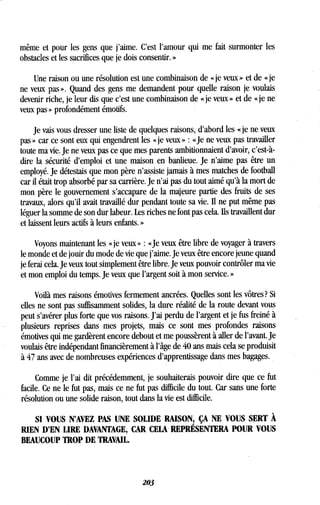 même et pour les gens que j'aime . C'est l'amour qui me fait surmonter les
obstacles et les sacrifices que je dois consentir . »
Une raison ou une résolution est une combinaison de « je veux » et de « je
ne veux pas ». Quand des gens me demandent pour quelle raison je voulais
devenir riche, je leur dis que c'est une combinaison de « je veux » et de « je ne
veux pas » profondément émotifs .
Je vais vous dresser une liste de quelques raisons, d'abord les « je ne veux
pas » car ce sont eux qui engendrent les « je veux » : «Je ne veux pas travailler
toute ma vie. Je ne veux pas ce que mes parents ambitionnaient d'avoir, c'est-à-
dire la sécurité d'emploi et une maison en banlieue. Je n'aime pas être un
employé. Je détestais que mon père n'assiste jamais à mes matches de football
car il était trop absorbé par sa carrière . Je n'ai pas du tout aimé qu'à la mort de
mon père le gouvernement s'accapare de la majeure partie des fruits de ses
travaux, alors qu'il avait travaillé dur pendant toute sa vie . Il ne put même pas
léguer la somme de son dur labeur . Les riches ne font pas cela . Ils travaillent dur
et laissent leurs actifs à leurs enfants . »
Voyons maintenant les « je veux » : «Je veux être libre de voyager à travers
le monde et de jouir du mode de vie que j'aime . Je veux être encore jeune quand
je ferai cela . Je veux tout simplement être libre . Je veux pouvoir contrôler ma vie
et mon emploi du temps. Je veux que l'argent soit à mon service . »
Voilà mes raisons émotives fermement ancrées. Quelles sont les vôtres? Si
elles ne sont pas suffisamment solides, la dure réalité de la route devant vous
peut s'avérer plus forte que vos raisons . J'ai perdu de l'argent et je fus freiné à
plusieurs reprises dans mes projets, mais ce sont mes profondes raisons
émotives qui me gardèrent encore debout et me poussèrent à aller de l'avant. Je
voulais être indépendant financièrement à l'âge de 40 ans mais cela se produisit
à 47 ans avec de nombreuses expériences d'apprentissage dans mes bagages .
Comme je l'ai dit précédemment, je souhaiterais pouvoir dire que ce fut
facile. Ce ne le fut pas, mais ce ne fut pas difficile du tout . Car sans une forte
résolution ou une solide raison, tout dans la vie est difficile .
SI VOUS N'AVEZ PAS UNE SOLIDE RAISON, ÇA NE VOUS SERT À
RIEN D'EN LIRE DAVANTAGE, CAR CELA REPRÉSENTERA POUR VOUS
BEAUCOUP TROP DE TRAVAIL.
203
 