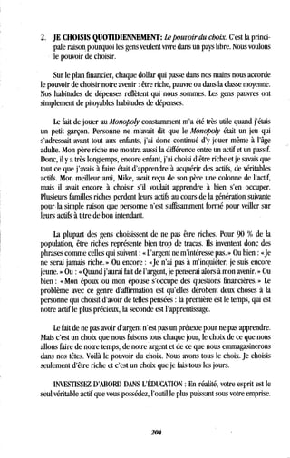 2 . JE CHOISIS QUOTIDIENNEMENT : Lepouvoir du choix. C'est la princi-
pale raison, pourquoi les gens veulent vivre dans un pays libre . Nous voulons
le pouvoir de choisir.
Sur le plan financier, chaque dollar qui passe dans nos mains nous accorde
le pouvoir de choisir notre avenir : être riche, pauvre ou dans la classe moyenne.
Nos habitudes de dépenses reflètent qui nous sommes . Les gens pauvres ont
simplement de pitoyables habitudes de dépenses .
Le fait de jouer au Monopoly constamment m'a été très utile quand j'étais
un petit garçon. Personne ne m'avait dit que le Monopoly était un jeu qui
s'adressait avant tout aux enfants, j'ai donc continué d'y jouer même à l'âge
adulte. Mon père riche me montra aussi la différence entre un actif et un passif.
Donc, il y a très longtemps, encore enfant, j'ai choisi d'être riche et je savais que
tout ce que j'avais à faire était d'apprendre à acquérir des actifs, de véritables
actifs. Mon meilleur ami, Mike, avait reçu de son père une colonne de l'actif,
mais il avait encore à choisir s'il voulait apprendre à bien s'en occuper.
Plusieurs familles riches perdent leurs actifs au cours de la génération suivante
pour la simple raison que personne n'est suffisamment formé pour veiller sur
leurs actifs à titre de bon intendant .
La plupart des gens choisissent de ne pas être riches . Pour 90 % de la
population, être riches représente bien trop de tracas . Ils inventent donc des
phrases comme celles qui suivent : « L'argent ne m'intéresse pas . » Ou bien : «Je
ne serai jamais riche . » Ou encore : «Je n'ai pas à m'inquiéter, je suis encore
jeune. » Ou : « Quand j'aurai fait de l'argent, je penserai alors à mon avenir . » Ou
bien : « Mon époux ou mon épouse s'occupe des questions financières . » Le
problème avec ce genre d'affirmation est qu'elles dérobent deux choses à la
personne qui choisit d'avoir de telles pensées : la première est le temps, qui est
notre actif le plus précieux, la seconde est l'apprentissage .
Le fait de ne pas avoir d'argent n'est pas un prétexte pour ne pas apprendre.
Mais c'est un choix que nous faisons tous chaque jour, le choix de ce que nous
allons faire de notre temps, de notre argent et de ce que nous emmagasinerons
dans nos têtes. Voilà le pouvoir du choix . Nous avons tous le choix . Je choisis
seulement d'être riche et c'est un choix que je fais tous les jours.
INVESTISSEZ D'ABORD DANS L'ÉDUCATION : En réalité, votre esprit est le
seul véritable actif que vous possédez, l'outil le plus puissant sous votre emprise.
204
 