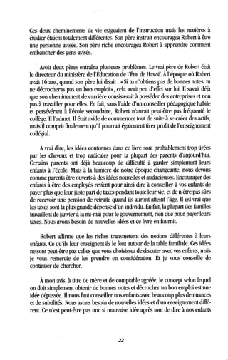 Ces deux cheminements de vie exigeaient de l'instruction mais les matières à
étudier étaient totalement différentes . Son père instruit encouragea Robert à être
une personne avisée . Son père riche encouragea Robert à apprendre comment
embaucher des gens avisés.
Avoir deux pères entraîna plusieurs problèmes . Le vrai père de Robert était
le directeur du ministère de l'Éducation de l'État de Hawaï . À l'époque où Robert
avait 16 ans, quand son père lui disait : « Si tu n'obtiens pas de bonnes notes, tu
ne décrocheras pas un bon emploi », cela avait peu d'effet sur lui . Il savait déjà
que son cheminement de carrière consisterait à posséder des entreprises et non
pas à travailler pour elles . En fait, sans l'aide d'un conseiller pédagogique habile
et persévérant à l'école secondaire, Robert n'aurait peut-être pas fréquenté le
collège. Il l'admet. Il était avide de commencer tout de suite à se créer des actifs,
mais il comprit finalement qu'il pourrait également tirer profit de l'enseignement
collégial.
À vrai dire, les idées contenues dans ce livre sont probablement trop tirées
par les cheveux et trop radicales pour la plupart des parents d'aujourd'hui .
Certains parents ont déjà beaucoup de difficulté à garder simplement leurs
enfants à l'école. Mais à la lumière de notre époque changeante, nous devons
comme parents être ouverts à des idées nouvelles et audacieuses . Encourager des
enfants à être des employés revient pour ainsi dire à conseiller à vos enfants de
payer plus que leur juste part de taxes pendant toute leur vie, et de n'être pas sûrs
de recevoir une pension de retraite quand ils auront atteint l'âge . Il est vrai que
les taxes sont la plus grande dépense d'un individu . En fait, la plupart des familles
travaillent de janvier à la mi-mai pour le gouvernement, rien que pour payer leurs
taxes. Nous avons besoin de nouvelles idées et ce livre en fournit .
Robert affirme que les riches transmettent des notions différentes à leurs
enfants. Ce qu'ils leur enseignent ils le font autour de la table familiale . Ces idées
ne sont peut-être pas celles que vous choisissez de discuter avec vos enfants, mais
je vous remercie de les prendre en considération. Et je vous conseille de
continuer de chercher.
À mon avis, à titre de mère et de comptable agréée, le concept selon lequel
on doit simplement obtenir de bonnes notes et décrocher un bon emploi est une
idée dépassée. Il nous faut conseiller nos enfants avec beaucoup plus de nuances
et de subtilités. Nous avons besoin de nouvelles idées et d'un enseignement diffé-
rent. Ce n'est peut-être pas une si mauvaise idée après tout de dire à nos enfants
22
 
