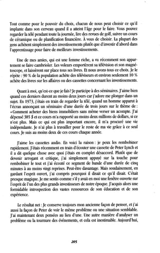 Tout comme pour le pouvoir du choix, chacun de nous peut choisir ce qu'il
implante dans son cerveau quand il a atteint l'âge pour le faire . Vous pouvez
regarder la télé pendant toute la journée, lire des revues de golf, suivre un cours
de céramique ou de planification financière . À vous de choisir . La plupart des
gens achètent simplement des investissements plutôt que d'investir d'abord dans
l'apprentissage pour faire de meilleurs investissements .
Une de mes amies, qui est une femme riche, a vu récemment son appar-
tement se faire cambrioler . Les voleurs emportèrent sa télévision et son magné-
toscope, et laissèrent sur place tous ses livres . Et nous avons tous ce choix . Je le
répète : 90 % de la population achète des téléviseurs et environ seulement 10
achète des livres sur les affaires ou des cassettes concernant les investissements .
Quant à moi, qu'est-ce que je fais? Je participe à des séminaires . J'aime bien
quand ces derniers durent au moins deux jours car j'adore me plonger dans un
sujet. En 1973, j'étais en train de regarder la télé, quand un homme apparut à
l'écran annonçant un séminaire d'une durée de trois jours sur le thème de
« Comment acheter des biens immobiliers sans même verser un acompte . J'ai
dépensé 385 $ et ce cours m'a rapporté au moins deux millions de dollars, si ce
n'est plus. Mais ce qui est plus important encore, il m'a procuré une vie
indépendante . Je n'ai plus à travailler pour le reste de ma vie grâce à ce seul
cours. Je suis au moins deux de ces cours chaque année.
J'aime les cassettes audio . En voici la raison : je peux les rembobiner
rapidement . J'étais récemment en train d'écouter une cassette de Peter Lynch et
il a dit quelque chose avec quoi j'étais en complet désaccord . Plutôt que de
devenir arrogant et critique, j'ai simplement appuyé sur la touche pour
rembobiner le tout et j'ai écouté ce segment de bande d'une durée de cinq
minutes à au moins vingt reprises . Peut-être davantage . Mais soudainement, en
gardant l'esprit ouvert, j'ai compris pourquoi il disait ce qu'il disait . C'était
presque magique. Je me sentis comme s'il y avait en moi une fenêtre ouverte sur
l'esprit de l'un des plus grands investisseurs de notre époque . J'acquis alors une
formidable introspection des vastes ressources de son éducation et de son
expérience.
Le résultat net : Je conserve toujours mon ancienne façon de penser, et j'ai
aussi la façon de Peter de voir le même problème ou une situation semblable .
J'ai maintenant deux pensées au lieu d'une. Une autre manière d'analyser un
problème ou la tournure des événements, et cela est inestimable . Aujourd'hui,
205
 