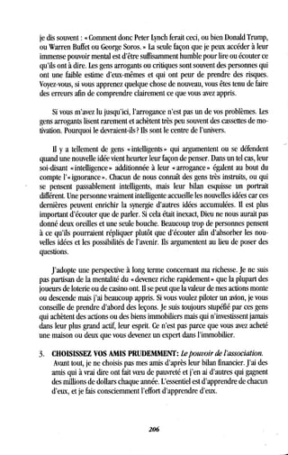 je dis souvent : « Comment donc Peter Lynch ferait ceci, ou bien Donald Trump,
ou Warren Buffet ou George Soros . » La seule façon que je peux accéder à leur
immense pouvoir mental est d'être suffisamment humble pour lire ou écouter ce
qu'ils ont à dire. Les gens arrogants ou critiques sont souvent des personnes qui
ont une faible estime d'eux-mêmes et qui ont peur de prendre des risques .
Voyez-vous, si vous apprenez quelque chose de nouveau, vous êtes tenu de faire
des erreurs afin de comprendre clairement ce que vous avez appris .
Si vous m'avez lu jusqu'ici, l'arrogance n'est pas un de vos problèmes . Les
gens arrogants lisent rarement et achètent très peu souvent des cassettes de mo-
tivation. Pourquoi le devraient-ils? Ils sont le centre de l'univers .
Il y a tellement de gens « intelligents » qui argumentent ou se défendent
quand une nouvelle idée vient heurter leur façon de penser. Dans un tel cas, leur
soi-disant « intelligence » additionnée à leur « arrogance » égalent au bout du
compte l'« ignorance » . Chacun de nous connaît des gens très instruits, ou qui
se pensent passablement intelligents, mais leur bilan esquisse un portrait
différent. Une personne vraiment intelligente accueille les nouvelles idées car ces
dernières peuvent enrichir la synergie d'autres idées accumulées . Il est plus
important d'écouter que de parler . Si cela était inexact, Dieu ne nous aurait pas
donné deux oreilles et une seule bouche . Beaucoup trop de personnes pensent
à ce qu'ils pourraient répliquer plutôt que d'écouter afin d'absorber les nou-
velles idées et les possibilités de l'avenir . Ils argumentent au lieu de poser des
questions.
J'adopte une perspective à long terme concernant ma richesse . Je ne suis
pas partisan de la mentalité du « devenez riche rapidement » que la plupart des
joueurs de loterie ou de casino ont . Il se peut que la valeur de mes actions monte
ou descende mais j'ai beaucoup appris . Si vous voulez piloter un avion, je vous
conseille de prendre d'abord des leçons . Je suis toujours stupéfié par ces gens
qui achètent des actions ou des biens immobiliers mais qui n'investissent jamais
dans leur plus grand actif, leur esprit . Ce n'est pas parce que vous avez acheté
une maison ou deux que vous devenez un expert dans l'immobilier .
3. CHOISISSEZ VOS AMIS PRUDEMMENT : Lepouvoir de l'association .
Avant tout, je ne choisis pas mes amis d'après leur bilan financier . J'ai des
amis qui à vrai dire ont fait voeu de pauvreté et j'en ai d'autres qui gagnent
des millions de dollars chaque année. L'essentiel est d'apprendre de chacun
d'eux, et je fais consciemment l'effort d'apprendre d'eux .
206
 