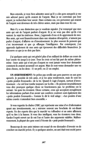 Bien entendu, je veux bien admettre aussi qu'il y a des gens auxquels je me
suis adressé parce qu'ils avaient de l'argent . Mais je ne convoitais pas leur
argent ; je recherchais leur savoir. Dans certains cas, ces personnes qui avaient
de l'argent sont devenues de très chères amies, mais pas dans tous les cas .
Mais il y a une distinction que je voudrais signaler . J'ai remarqué que mes
amis qui ont de l'argent parlent d'argent . Et je ne veux pas dire qu'ils s'en
vantent. Le sujet les intéresse . Donc, j'apprends d'eux et ils apprennent de moi .
Mes amis, qui sont financièrement dans une situation désespérée, n'aiment pas
parler d'argent, d'affaires ou d'investissement . Le plus souvent ils pensent que
c'est inconvenant et que ça offusque l'intelligence . Par conséquent, j'en
apprends également de mes amis qui éprouvent des difficultés financières. Je
découvre ce que je ne dois pas faire.
J'ai quelques amis qui ont généré plus d'un milliard de dollars au cours de
leur courte vie jusqu'à ce jour. Tous les trois m'ont fait part du même phéno-
mène : leurs amis qui n'ont pas d'argent ne sont jamais venus leur demander
comment ils avaient accumulé cet argent. Mais ils sont venus demander une ou
deux choses, ou les deux : 1) un prêt ; ou 2) un emploi .
UN AVERTISSEMENT : Ne prêtez pas oreille aux gens pauvres ou aux gens
apeurés. Je possède de tels amis, et je les aime tendrement, mais ils sont les
« petits poulets froussards » de la vie . Quand il s'agit d'argent, surtout d'inves-
tissement : « Le ciel leur tombe toujours sur la tête . » Ils peuvent invariablement
vous dire pourquoi quelque chose ne fonctionnera pas . Le problème est le
suivant : les gens les écoutent . Chose certaine, ceux qui acceptent aveuglément
les informations parlant d'un avenir aux sombres couleurs sont également des
« petits poulets froussards » . Comme le dit le vieil adage : « Les poulets d'une
même couvée s'entendent bien ensemble. »
Si vous regardez la chaîne CNBC, qui représente une mine d'or d'information
quant aux investissements, on y retrouve souvent une brochette de soi-disant
experts. Un des experts dira que le marché va s'effondrer et un autre affirmera
qu'il va être à la hausse . Si vous êtes intelligent, vous les écouterez tous,deux .
Gardez-l'esprit ouvert car ils ont l'un et l'autre des arguments valables . Malheu-
reusement, la plupart des gens sont à l'écoute du « petit poulet froussard ».
Beaucoup de mes amis intimes ont essayé de me dissuader d'investir ou de
conclure un marché précis. Il y a quelques années, un ami était tout excité parce
207
 