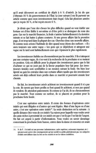 qu'il avait découvert un certificat de dépôt à 6 % d'intérêt . Je lui dis que
j'obtenais 16 % du gouvernement de l'État . Le jour suivant il me fit parvenir un
article comme quoi mon investissement était risqué . Cela fait plusieurs années
que je reçois 16 %, et lui reçoit encore 6 %.
Je dirais que l'une des choses les plus difficiles quand on veut établir une
fortune est d'être fidèle à soi-même et d'être prêt à se distinguer du reste des
gens. Car sur le marché financier, la foule s'amène habituellement à la dernière
minute et se fait battre à plates coutures . Si une grosse affaire fait la première
page, il est trop tard dans la plupart des cas . Cherchez donc une nouvelle affaire.
Et comme nous avions l'habitude de dire quand nous étions des surfeurs : « Il y
aura toujours une autre vague . » Les gens qui se dépêchent et attrapent une
vague sur le tard sont habituellement ceux qui s'épuisent le plus rapidement .
Les investisseurs habiles ne chronomètrent pas les marchés . S'ils n'attrapent
pas une certaine vague, ils s'en vont à la recherche de la prochaine et se mettent
en position. Cela est difficile pour la plupart des investisseurs parce que le fait
d'acheter ce qui ne jouit pas de la faveur populaire leur fait peur . Les inves-
tisseurs timides sont semblables à un mouton suivant la foule. Ou bien leur
âpreté au gain les entraîne dans une certaine affaire tandis que des investisseurs
avisés ont déjà collecté leurs profits dans ce marché et poursuivi ensuite leur
chemin.
En fait, les investisseurs avisés achètent un investissement quand il n'a pas
la cote. Ils savent que leurs profits se font quand ils achètent, et non pas quand
ils vendent. Ils attendent patiemment . Et comme je l'ai dit, ils ne chronomètrent
pas le marché. Tout comme un surfeur, ils se placent en position pour la
prochaine forte houle .
C'est une opération entre initiés . 1 existe des formes d'opérations entre
initiés qui sont illégales et d'autres qui sont légales . Mais d'une façon ou d'une
autre, c'est une opération entre initiés 14. La seule distinction est la suivante : à
quelle distance êtes-vous de ces initiés ? La raison pour laquelle vous voulez avoir
des amis riches à proximité de ces initiés est que c'est là que l'on fait de l'argent.
On fait cet argent à partir d'informations . Vous voulez en savoir davantage
concernant la prochaine forte hausse, entrez dans la danse et ressortez-en avant
14. N. du T . : Un initié est une personne (administrateur, cadre supérieur, actionnaire important, etc.)
qui peut avoir accès à des renseignements qu'une société ne publie généralement pas . Les catégories
d'initiés sont définies dans les lois sur les sociétés et sur les valeurs mobilières.
208
 