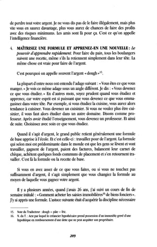 de perdre tout votre argent . Je ne vous dis pas de le faire illégalement, mais plus
vite vous en saurez davantage, plus vous aurez de chances de faire des profits
avec des risques minimums. Les amis sont là pour ça . C'est ce qu'on appelle
l'intelligence financière.
4. MAÎTRISEZ UNE FORMULE ET APPRENEZ-EN UNE NOUVELLE : Le
pouvoir d'apprendre rapidement. Pour faire du pain, tous les boulangers
suivent une recette, même s'ils la retiennent simplement dans leur tête . La
même chose est vraie pour faire de l'argent .
C'est pourquoi on appelle souvent l'argent « dough » 15
La plupart d'entre nous ont entendu l'adage suivant « Vous êtes ce que vous
mangez. » Je vois ce même adage sous un angle différent . Je dis : « Vous devenez
ce que vous étudiez . » En d'autres mots, soyez prudent quand vous étudiez et
apprenez, car votre esprit est si puissant que vous devenez ce que vous emma-
gasinez dans votre tête . Par exemple, si vous étudiez la cuisine, vous aurez alors
tendance à cuisiner. Vous devenez un cuisinier. Si vous ne voulez plus être cui-
sinier, il vous faut alors étudier dans un autre domaine . Disons comme pro-
fesseur. Après avoir étudié l'enseignement, vous devenez un professeur . Et ainsi
de suite. Choisissez avec soin ce que vous étudiez .
Quand il s'agit d'argent, le grand public retient généralement une formule
de base apprise à l'école. Et c'est celle-ci : travaillez pour de l'argent . La formule
qui selon moi est prédominante dans le monde est que les gens se lèvent et vont
travailler, gagnent de l'argent, paient des factures, balancent leur carnet de
chèque, achètent quelques fonds communs de placement et s'en retournent tra-
vailler. C'est là la formule ou la recette de base .
Si vous en avez assez de ce que vous faites, ou si vous ne touchez pas
suffisamment d'argent, il s'agit simplement que vous changiez la formule au
moyen de laquelle vous gagnez votre argent.
Il y a plusieurs années, quand j'avais 26 ans, j'ai suivi un cours de fin de
semaine intitulé : « Comment acheter les saisies immobilières 16de biens fonciers » .
J'y ai appris une formule . L'astuce suivante était d'acquérir la discipline nécessaire
15. Note du Traducteur : dough =pâte= fric.
16. N. du T. : Acte par lequel le créancier hypothécaire prend possession d'un immeuble grevé d'une
hypothèque en remboursement d'une dette que ne peut acquitter son propriétaire .
209
 