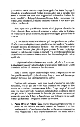 pour vraiment mettre en oeuvre ce que j'avais appris . C'est à cette étape que la
plupart des gens abandonnent . Pendant trois ans, alors que je travaillais chez
Xerox, je consacrai mes temps libres à apprendre à maîtriser l'art d'acheter des
saisies immobilières . J'ai gagné plusieurs millions de dollars en employant cette
formule, mais aujourd'hui, le marché fonctionne au ralenti et bien trop de gens
utilisent cette formule.
Donc, après avoir possédé cette formule à fond, je partis à la recherche
d'autres formules. Pour plusieurs de ces cours, je n'ai pas utilisé sur-le-champ
les connaissances que j'ai assimilées, mais j'ai toujours appris quelque chose de
nouveau.
J'ai suivi certains cours ne s'adressant qu'à des spéculateurs de produits
dérivés, et un cours à option comme spéculateur de marchandises . J'ai participé
à un autre destiné à des spécialistes du chaos : j'étais tout à fait dépaysé car je
me retrouvais dans une pièce pleine de gens ayant des doctorats en physique
nucléaire et en technologie spatiale . Et pourtant, j'y ai appris bien des choses qui
ont rendu mes actions et mes investissements dans l'immobilier plus lucratifs et
significatifs.
La plupart des instituts universitaires du premier cycle offrent des cours sur
la planification financière et sur l'achat d'investissements traditionnels .. Ce sont
d'excellents endroits où commencer dans le domaine .
Donc, je cherche toujours une formule plus rapide. C'est pourquoi, sur une
base passablement régulière, je fais davantage d'argent en une seule journée que
plusieurs personnes n'en feront pendant toute leur vie .
Voici une autre remarque : dans notre monde d'aujourd'hui qui évolue
rapidement, ce n'est pas tant ce que vous connaissez qui compte car bien
souvent vos connaissances ont commencé à dater. Ce qui compte c'est à quel
point vous pouvez apprendre rapidement . Cette habileté est inestimable . Elle est
sans prix quand il s'agit de trouver des formules plus rapides, des recettes si
vous voulez, pour faire de l'argent. Travailler dur pour de l'argent est une vieille
formule qui remonte à l'époque des hommes des cavernes.
5. PAYEZ-VOUS EN PRIORITÉ : Le pouvoir de l'autodiscipline. Si vous ne
pouvez pas vous maîtriser vous-même, n'essayez pas de devenir riche. Vous
voudrez peut-être d'abord vous enrôler dans les Marines ou entrer dans un
ordre religieux dans le but d'acquérir la maîtrise de vous-même . Cela n'a
210
 