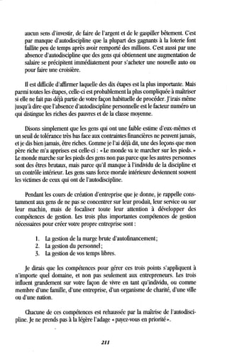 aucun sens d'investir, de faire de l'argent et de le gaspiller bêtement . C'est
par manque d'autodiscipline que la plupart des gagnants à la loterie font
faillite peu de temps après avoir remporté des millions . C'est aussi par une
absence d'autodiscipline que des gens qui obtiennent une augmentation de
salaire se précipitent immédiatement pour s'acheter une nouvelle auto ou
pour faire une croisière .
II est difficile d'affirmer laquelle des dix étapes est la plus importante . Mais
parmi toutes les étapes, celle-ci est probablement la plus compliquée à maîtriser
si elle ne fait pas déjà partie de votre façon habituelle de procéder. J'irais même
jusqu'à dire que l'absence d'autodiscipline personnelle est le facteur numéro un
qui distingue les riches des pauvres et de la classe moyenne .
Disons simplement que les gens qui ont une faible estime d'eux-mêmes et
un seuil de tolérance très bas face aux contraintes financières ne peuvent jamais,
et je dis bien jamais, être riches . Comme je l'ai déjà dit, une des leçons que mon
père riche m'a apprises est celle-ci : « Le monde va te marcher sur les pieds. »
Le monde marche sur les pieds des gens non pas parce que les autres personnes
sont des êtres brutaux, mais parce qu'il manque à l'individu de la discipline et
un contrôle intérieur . Les gens sans force morale intérieure deviennent souvent
les victimes de ceux qui ont de l'autodiscipline .
Pendant les cours de création d'entreprise que je donne, je rappelle cons-
tamment aux gens de ne pas se concentrer sur leur produit, leur service ou sur
leur machin, mais de focaliser toute leur attention à développer des
compétences de gestion. Les trois plus importantes compétences de gestion
nécessaires pour créer votre propre entreprise sont
1 . La gestion de la marge brute d'autofinancement ;
2 . La gestion du personnel ;
3. La gestion de vos temps libres .
Je dirais que les compétences pour gérer ces trois points s'appliquent à
n'importe quel domaine, et non pas seulement aux entrepreneurs . Les trois
influent grandement sur votre façon de vivre en tant qu'individu, ou comme
membre d'une famille, d'une entreprise, d'un organisme de charité, d'une ville
ou d'une nation .
Chacune de ces compétences est rehaussée par la maîtrise de l'autodisci-
pline. Je ne prends pas à la légère l'adage « payez-vous en priorité » .
211
 