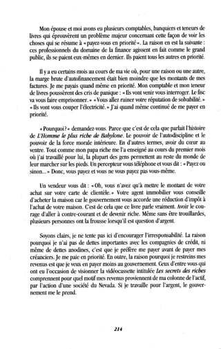 Mon épouse et moi avons eu plusieurs comptables, banquiers et teneurs de
livres qui éprouvèrent un problème majeur concernant cette façon de voir les
choses qui se résume à « payez-vous en priorité » . La raison en est la suivante
ces professionnels du domaine de la finance agissent en fait comme le grand
public, ils se paient eux-mêmes en dernier. Ils paient tous les autres en priorité .
Il y a eu certains mois au cours de ma vie où, pour une raison ou une autre,
la marge brute d'autofinancement était bien moindre que les montants de mes
factures . Je me payais quand même en priorité. Mon comptable et mon teneur
de livres poussèrent des cris de panique : « Ils vont venir vous interroger . Le fisc
va vous faire emprisonner . » « Vous allez ruiner votre réputation de solvabilité . »
« Ils vont vous couper l'électricité . » J'ai quand même continué de me payer en
priorité.
« Pourquoi? » demandez-vous . Parce que c'est de cela que parlait l'histoire
de L'Homme le plus riche de Babylone . Le pouvoir de l'autodiscipline et le
pouvoir de la force morale intérieure . En d'autres termes, avoir du coeur au
ventre. Tout comme mon papa riche me l'a enseigné au cours du premier mois
où j'ai travaillé pour lui, la plupart des gens permettent au reste du monde de
leur marcher sur les pieds . Un percepteur vous téléphone et vous dit : « Payez ou
sinon... » Donc, vous payez et vous ne vous payez pas vous-même .
Un vendeur vous dit : « Oh, vous n'avez qu'à mettre le montant de votre
achat sur votre carte de clientèle . » Votre agent immobilier vous conseille
d'acheter la maison car le gouvernement vous accorde une réduction d'impôt à
l'achat de votre maison . C'est de cela que ce livre parle vraiment. Avoir le cou-
rage d'aller à contre-courant et de devenir riche . Même sans être trouillardes,
plusieurs personnes ont la frousse lorsqu'il est question d'argent .
Soyons clairs, je né tente pas ici d'encourager l'irresponsabilité . La raison
pourquoi je n'ai pas de dettes importantes avec les compagnies de crédit, ni
même de dettes anodines, c'est que je préfère me payer avant de payer mes
créanciers . Je me paie en priorité. En outre, la raison pourquoi je restreins mes
revenus est que je veux en payer moins au gouvernement. Ceux d'entre vous qui
ont eu l'occasion de visionner la vidéocassette intitulée Les secrets des riches
comprennent pour quel motif mes revenus proviennent de ma colonne de l'actif,
par l'action d'une société du Nevada. Si je travaille pour l'argent, le gouver-
nement me le prend.
214
 