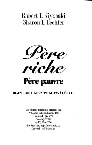Robert T. Kiyosaki
Sharon L. Lechter
Père pauvre
DEVENIR RICHE NE S'APPREND PAS À L'ÉCOLE !
Les éditions Un monde différent ltée
3905, rue Isabelle, bureau 101
Brossard (Québec)
Canada J4Y 2R2
(450) 656-2660
Site internet : http ://www.umd.ca
Courriel : info@umd.ca
 