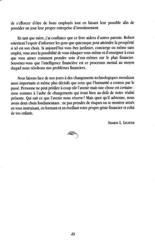 de s'efforcer d'être de bons employés tout en faisant leur possible afin de
posséder un jour leur propre entreprise d'investissement.
En tant que mère, j'ai confiance que ce livre aidera d'autres parents . Robert
entretient l'espoir d'informer les gens que quiconque peut atteindre la prospérité
si tel est son choix. Si aujourd'hui vous êtes jardinier, concierge ou même sans
emploi, vous avez la possibilité de vous éduquer vous-même et d'enseigner à ceux
que vous aimez comment prendre soin d'eux-mêmes sur le plan financier .
Souvenez-vous que l'intelligence financière est ce processus mental au moyen
duquel nous résolvons nos problèmes financiers .
Nous faisons face de nos jours à des changements technologiques mondiaux
aussi importants et même plus décisifs que ceux que l'humanité a connus par le
passé. Personne ne peut prédire à coup sûr l'avenir mais une chose est certaine
nous sommes à l'aube de changements qui iront bien au-delà de notre réalité
présente. Qui sait ce que l'avenir nous réserve? Mais quoi qu'il advienne, nous
avons deux choix fondamentaux : ne pas prendre de risques ou se montrer avisés
en vous instruisant, en formant et en éveillant votre propre génie financier et celui
de vos enfants .
23
SHARON L .LECHTER
 