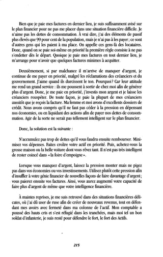 Bien que je paie mes factures en dernier lieu, je suis suffisamment avisé sur
le plan financier pour ne pas me placer dans une situation financière difficile . Je
n'aime pas les dettes de consommation . À vrai dire, j'ai des éléments de passif
plus élevés que 99 pour cent de la population, mais je n'ai pas à les payer ; ce sont
d'autres gens qui les paient à ma place . On appelle ces gens-là des locataires.
Donc, quand on se paie soi-même en priorité la première règle consiste à ne pas
s'endetter dès le départ. Quoique je paie mes factures en tout dernier lieu, je
m'arrange pour n'avoir que quelques factures minimes à acquitter.
Deuxièmement, si par malchance il m'arrive de manquer d'argent, je
continue de me payer en priorité, malgré les réclamations des créanciers et du
gouvernement . J'aime quand ils durcissent le ton . Pourquoi? Car leur attitude
me rend un grand service : ils me poussent à sortir de chez moi afin de générer
plus d'argent . Donc, je me paie en priorité, j'investis mon argent et je laisse les
créanciers rouspéter. De toute façon, je paie la plupart de mes créanciers
aussitôt que je reçois la facture. Ma femme et moi avons d'excellents dossiers de
crédit. Nous avons compris qu'il ne faut pas céder à la pression en dépensant
nos économies, ou en liquidant des actions afin de payer nos dettes de consom-
mation. Agir de la sorte ne serait pas tellement intelligent sur le plan financier .
Donc, la solution est la suivante
N'accumulez pas trop de dettes qu'il vous faudra ensuite rembourser . Mini-
misez vos dépenses. Faites croître votre actif en priorité . Puis, achetez-vous la
grosse maison ou la belle voiture dont vous rêvez tant . II n'est pas très intelligent
de rester coincé dans « la foire d'empoigne » .
Lorsque vous manquez d'argent, laissez la pression monter mais ne pigez
pas dans vos économies ou vos investissements. Utilisez plutôt cette pression afin
d'insuffler à votre génie financier de nouvelles façons de faire davantage d'argent ;
vous paierez ensuite vos factures . Ainsi, vous aurez augmenté votre capacité de
faire plus d'argent de même que votre intelligence financière .
À maintes reprises, je me suis retrouvé dans des situations financières déli-
cates, où j'ai dû user de ruse afin de créer de nouveaux revenus, tout en défen-
dant mes avoirs avec fermeté dans ma colonne de l'actif . Mon comptable a
poussé des hauts cris et s'est réfugié dans les tranchées, mais moi tel un bon
soldat d'infanterie, je suis resté pour défendre le fort, le fort des Actifs.
215
 