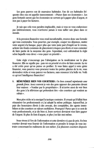 Les gens pauvres ont de mauvaises habitudes . Une de ces habitudes fré-
quente chez eux est appelée innocemment : « Puiser dans ses économies » . Les
gens fortunés savent que les économies ne servent qu'à gagner plus d'argent, et
non pas à payer les factures.
Je sais que cela vous paraîtra implacable, mais si vous ne vous endurcissez
pas intérieurement, vous n'arriverez jamais à vous tailler une place dans ce
monde.
Si la pression financière vous rend inconfortable, trouvez donc une formule
qui vous conviendra . Vous pourriez, par exemple, couper vos dépenses, mettre
votre argent à la banque, payer plus que votre juste part d'impôt sur le revenu,
acheter des fonds communs de placement à risques peu élevés et vous contenter
de faire partie de la moyenne des gens . Cependant, ceci enfreindrait la règle
selon laquelle vous devez « vous payer en priorité » .
Cette règle n'encourage pas l'abnégation ou la modération sur le plan
financier. Elle ne signifie pas : paie-toi en priorité et crève de faim ensuite . La vie
a été créée pour qu'on puisse en profiter . Si vous faites appel à votre génie
financier, vous pourrez vous procurer toutes les petites gâteries de la vie, vous
deviendrez riche et vous paierez vos factures, sans renoncer à la belle vie. Voilà
ce qu'est l'intelligence financière!
6. RÉMUNÉREZ BIEN VOS COURTIERS : Un bon conseil représente une
grande force. Assez souvent je vois des gens apposer des pancartes devant
leur maison : « Vendue par le propriétaire ». Il m'arrive aussi de voir bien
des gens à la télévision qui prétendent être « des courtiers qui vendent au
rabais ».
Mon père riche m'a enseigné la tactique contraire . Il croyait qu'il fallait bien
rénumérer les professionnels et j'ai adopté la même politique . Aujourd'hui, je
paie des honoraires élevés à des avocats, des comptables, des agents immo-
biliers et des courtiers en valeurs mobilières . Pourquoi? Parce que si ce sont de
vrais professionnels, et je dis bien si, leurs services devraient vous faire gagner
de l'argent. Et plus ils font d'argent, et plus j'en fais moi-même .
Nous vivons à l'ère de l'information et cette dernière n'a pas de prix . Un bon
courtier devrait vous fournir de l'information et prendre le temps de vous ins-
truire concernant les rudiments de son métier . J'ai plusieurs courtiers disposés
216
 