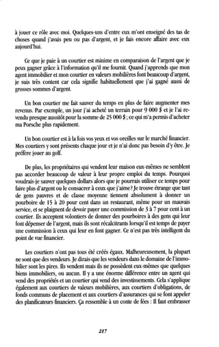 à jouer ce rôle avec moi . Quelques-uns d'entre eux m'ont enseigné des tas de
choses quand j'avais peu ,ou pas d'argent, et je fais encore affaire avec eux
aujourd'hui.
Ce que je paie à un courtier est minime en comparaison de l'argent que je
peux gagner grâce à l'information qu'il me fournit . Quand j'apprends que mon
agent immobilier et mon courtier en valeurs mobilières font beaucoup d'argent,
je suis très content car cela signifie habituellement que j'ai gagné aussi de
grosses sommes d'argent .
Un bon courtier me fait sauver du temps en plus de faire augmenter mes
revenus. Par exemple, un jour j'ai acheté un terrain pour 9 000 $ et je l'ai re-
vendu presque aussitôt pour la somme de 25 000 $ ; ce qui m'a permis d'acheter
ma Porsche plus rapidement .
Un bon courtier est à la fois vos yeux et vos oreilles sur le marché financier .
Mes courtiers y sont présents chaque jour et je n'ai donc pas besoin d'y être . Je
préfère jouer au golf.
De plus, les propriétaires qui vendent leur maison eux-mêmes ne semblent
pas accorder beaucoup de valeur à leur propre emploi du temps . Pourquoi
voudrais-je sauver quelques dollars alors que je pourrais utiliser ce temps pour
faire plus d'argent ou le consacrer à ceux que j'aime? Je trouve étrange que tant
de gens pauvres et de classe moyenne tiennent absolument à donner un
pourboire de 15 à 20 pour cent dans un restaurant, même pour un mauvais
service, et se plaignent de devoir payer une commission de 3 à 7 pour cent à un
courtier. Ils acceptent volontiers de donner des pourboires à des gens qui leur
font dépenser de l'argent, mais ils sont récalcitrants lorsqu'il est temps de payer
une commission à ceux qui leur en font gagner. Ce n'est pas très intelligent du
point de vue financier .
Les courtiers n'ont pas tous été créés égaux . Malheureusement, la plupart
ne sont que des vendeurs . Je dirais que les vendeurs dans le domaine de l'immo-
bilier sont les pires. Ils vendent mais ils ne possèdent eux-mêmes que quelques
biens immobiliers, ou aucun . Il y a une énorme différence entre un agent qui
vend des propriétés et un courtier qui vend des investissements . Cela s'applique
également aux courtiers de valeurs mobilières, aux courtiers d'obligations, de
fonds communs de placement et aux courtiers d'assurances qui se font appeler
des planificateurs financiers . Ça ressemble à un conte de fées : Il faut embrasser
217
 