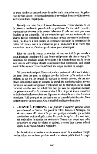un grand nombre de crapauds avant de tomber sur le prince charmant . Rappelez-
vous du vieux dicton : « Ne demandez jamais à un vendeur d'encyclopédies si vous
avez besoin d'une encyclopédie .
Quand je rencontre des professionnels en entrevue, j'essaie d'entrée de jeu
de découvrir combien ils possèdent de propriétés ou d'actions et de connaître
le pourcentage de taxes qu'ils doivent débourser . Et cela vaut aussi pour mon
fiscaliste et ma comptable . J'ai une comptable qui s'occupe vraiment de ses
affaires. Elle est comptable de profession mais sa vraie entreprise c'est l'immo-
bilier. J'ai déjà eu à mon service un comptable qui faisait la comptabilité de
petites entreprises, mais il ne s'intéressait pas à l'immobilier . Je ne retiens plus
ses services car nous n'aimions pas le même genre d'entreprise .
Faites en sorte de trouver un courtier qui aura vos intérêts personnels à
ceeur. Plusieurs sont disposés à vous former et il pourrait très bien arriver qu'ils
deviennent vos meilleurs atouts . Soyez juste et la plupart d'entre eux le seront
avec vous. Si votre unique objectif est de réduire leur commission, quel intérêt
auraient-ils à demeurer avec vous? C'est une simple question de logique .
Tel que mentionné précédemment, un bon gestionnaire doit savoir diriger
des gens . Bien des gens ne dirigent que des individus qu'ils croient moins
brillants qu'eux ou sur lesquels ils exercent un certain pouvoir, tels des em-
ployés subordonnés dans un contexte de travail . De nombreux cadres moyens
demeurent des cadres moyens et n'obtiennent pas de promotion, car ils savent
comment travailler avec des subalternes mais pas avec des supérieurs. La vraie
compétence en matière de gestion consiste à bien diriger et à bien rémunérer
les individus dont les connaissances dépassent les nôtres dans certains domaines
techniques. Voilà pourquoi les entreprises ont un conseil d'administration . Vous
devriez en avoir un vous aussi . Cela s'appelle l'intelligence financière.
7. « DONNER À L'INDIENNE » : Le pouvoir d'acquérir quelque chose
gratuitement. À l'arrivée des premiers colons blancs en Amérique, ces
derniers furent décontenancés par une pratique culturelle que certains
Amérindiens avaient adoptée . À titre d'exemple, lorsqu'un colon avait froid,
un Amérindien lui tendait une couverture . Tenant pour acquis que ladite
couverture lui avait été offerte en cadeau, le colon était souvent offensé
quand l'Amérindien venait la reprendre .
Les Amérindiens se mettaient aussi en colère quand ils se rendaient compte
que les colons ne voulaient pas leur rendre les objets prêtés . C'est de là que
218
 
