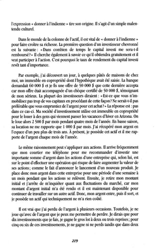 l'expression « donner à l'indienne » tire son origine. Il s'agit d'un simple malen-
tendu culturel.
Dans le monde de la colonne de l'actif, il est vital de « donner à l'indienne »
pour faire croître sa richesse . La première question d'un investisseur chevronné
est la suivante : « Dans combien de temps le capital investi me sera-t-il
remboursé ? » II cherche également à savoir ce qu'il obtiendra gratuitement et il
veut participer à l'action. C'est pourquoi le taux de rendement du capital investi
revêt tant d'importance .
Par exemple, j'ai découvert un jour, à quelques pâtés de maisons de chez
moi, un immeuble en copropriété dont l'hypothèque avait été saisie . La banque
demandait 60 000 $ et je fis une offre de 50 000 $ que cette dernière accepta
car mon offre était accompagnée d'un chèque certifié de 50 000 $, témoignant
de mon sérieux . La plupart des investisseurs diraient : «Est-ce que vous n'im-
mobilisez pas trop de vos capitaux en procédant de cette façon? Ne serait-t-il pas
préférable que vous empruntiez de l'argent pour cet achat? » La réponse est : pas
dans ce cas-ci . Ma société d'investissement utilise cet immeuble en copropriété
pour le louer à des gens qui viennent passer les vacances d'hiver en Arizona . On
le loue alors 2 500 $ par mois pendant quatre mois de l'année . En basse saison,
sa location ne me rapporte que 1 000 $ par mois . J'ai récupéré mon argent en
l'espace d'un peu plus de trois ans . À présent, je possède cet actif et il me rap-
porte de l'argent chaque mois de l'année .
Le même raisonnement peut s'appliquer aux actions. Il arrive fréquemment
que mon courtier me téléphone pour me recommander d'investir une
importante somme d'argent dans les actions d'une entreprise qui, selon lui, est
sur le point d'effectuer une opération qui risque de faire augmenter la valeur de
ses actions ; comme le fait d'annoncer le lancement d'un nouveau produit . Je
place donc mon argent dans cette entreprise pour une période d'une semaine à
un mois pendant que les actions se relèvent . Ensuite, je retire mon montant
initial et j'arrête de m'inquiéter quant aux fluctuations du marché, car mon
montant d'argent initial m'a été rendu et il est maintenant disponible pour
continuer de travailler sur un autre actif. Donc, mon argent entre, puis il sort, et
je possède un actif qui techniquement ne m'a rien coûté .
Il est vrai que j'ai perdu de l'argent à plusieurs occasions . Toutefois, je ne
joue qu'avec de l'argent que je peux me permettre de perdre . Je dirais que pour
dix investissements que je fais, je gagne le gros lot à deux ou trois reprises ; pour
cinq ou six de ces investissements, je ne gagne ni ne perds tandis que dans deux
219
 