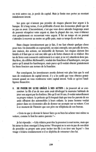 ou trois autres cas, je perds du capital. Mais je limite mes pertes au montant
initialement investi .
Les gens qui n'aiment pas prendre de risques placent leur argent à la
banque. Et à long terme, il est préférable d'avoir des économies plutôt que de
ne pas en avoir . L'inconvénient, c'est que vous devez attendre longtemps avant
de pouvoir récupérer votre argent et, dans la plupart des cas, vous n'obtenez
rien gratuitement en recouvrant votre argent . Il fut un temps où on pouvait
s'attendre à recevoir au moins un grille-pain, mais ce temps-là est révolu .
Dans chaque investissement que je fais, il me faut obtenir quelque chose
pour rien. Un immeuble en copropriété, un mini-entrepôt, une parcelle de terre,
une maison, des actions, un immeuble de bureaux. Les risques doivent être
limités et il faut que ce soit une idée qui a de fortes chances de se réaliser . Des
tas de livres sont consacrés entièrement à ce sujet, je ne m'y attarderai donc pas .
Ray Kroc, du célèbre McDonald's, vendait des franchises d'hamburgers, non pas
parce qu'il aimait les hamburgers, mais parce qu'il voulait obtenir gratuitement
les biens fonciers aux termes de la franchise .
Par conséquent, les investisseurs avertis doivent voir plus loin que le seul
taux de rendement du capital investi ; il y a les actifs que vous obtenez gratui-
tement quand on vous rembourse votre capital investi . Voilà ce qu'est l'intel-
ligence financière.
8. SE PAYER DU LUXE GRÂCE À SES ACTIFS : Le pouvoir de se con-
centrer. Le fils d'un de mes amis avait développé la mauvaise habitude de
jeter son argent par les fenêtres . Dès qu'il eut 16 ans, il voulut naturellement
sa propre voiture. Le prétexte qu'il évoquait était que tous les parents de ses
amis offraient des automobiles à leurs enfants. Le jeune homme voulait
puiser dans ses économies afin de donner un acompte sur sa voiture . C'est
à ce moment de l'histoire que son père me téléphona de son bureau .
« Crois-tu que je devrais le laisser faire ça ou bien lui acheter moi-même sa
voiture, comme le font les autres parents ? »
Je lui répondis : « Cela réduira peut-être la pression à court terme, mais que
lui auras-tu donc enseigné à long terme ? Pourquoi ne te sers-tu pas de son désir
de posséder sa propre auto pour inciter ton fils à en tirer une leçon? » Son
visage s'éclaira soudainement et il se dépêcha de retourner chez lui .
 