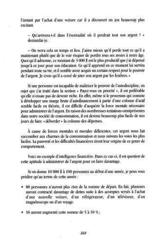 l'instant par l'achat d'une voiture car il a découvert un jeu beaucoup plus
excitant.
- Qu'arrivera-t-il dans l'éventualité où il perdrait tout son argent ? »
demandai-je.
- On verra cela en temps et lieu . J'aime mieux qu'il perde tout ce qu'il a
maintenant plutôt que de le voir risquer de perdre tous ses avoirs à notre âge .
Quoi qu'il advienne, ce montant de 3 000 $ est le plus productif que j'ai dépensé
jusqu'à ce jour pour son éducation. Ce qu'il apprend en ce moment lui servira
pendant toute sa vie, et il semble avoir acquis un certain respect pour le pouvoir
de l'argent. Je crois qu'il a cessé de jeter son argent par les fenêtres . »
Si une personne est incapable de maîtriser le pouvoir de l'autodiscipline, un
sujet que j'ai traité dans la section « Payez-vous en priorité », il est préférable
qu'elle n'essaie pas de devenir riche . En effet, même si le processus qui consiste
à développer une marge brute d'autofinancement à partir d'une colonne d'actif
semble facile en théorie, il est difficile d'acquérir la force mentale nécessaire
pour administrer de l'argent. En raison des nombreuses tentations omniprésentes
dans notre société de consommation, il est devenu beaucoup plus facile de nos
jours de faire « déborder » la colonne des dépenses .
À cause de forces mentales et morales déficientes, cet argent nous fait
succomber aux charmes de la consommation et nous suivons les voies les plus
faciles. La pauvreté et les difficultés financières tirent leur origine de ce genre de
comportement .
Voici un exemple d'intelligence financière . Dans ce cas-ci, il est question de
cette aptitude à administrer de l'argent pour en faire davantage .
Si on donne 10 000 $ à 100 personnes au début d'une année, je peux vous
prédire qu'au terme de cette année
• 80 personnes n'auront plus rien de la somme de départ . En fait, plusieurs
auront contracté davantage de dettes suite à des acomptes versés à l'achat
d'une nouvelle voiture, d'un réfrigérateur, d'un téléviseur, d'un
magnétoscope ou d'un voyage .
•
	
16 auront augmenté cette somme de 5 à 10 % ;
222
 