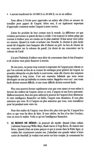 e 4 auront transformé les 10 000 $ en 20 000 $, ou en un million .
Nous allons à l'école pour apprendre un métier afin d'être en mesure de
travailler pour gagner de l'argent. Selon moi, il est également important
d'apprendre comment mettre l'argent à notre service .
J'aime les produits de luxe comme tout le monde . La différence est que
certaines personnes se paient du luxe à crédit. C'est toujours le même piège qui
consiste à rivaliser avec ses voisins sur le plan matériel . Ii faut savoir vivre selon
ses moyens . Quand j'ai voulu m'acheter une Porsche, le chemin le plus facile
aurait été d'appeler mon banquier afin d'obtenir un prêt . Au lieu de choisir de
me concentrer sur la colonne du passif, j'ai choisi de me concentrer sur la
colonne de l'actif.
J'ai pris l'habitude d'utiliser mon désir de consommer dans le but d'inspirer
et de motiver mon génie financier à investir .
De nos jours, on pense trop souvent à emprunter de l'argent pour obtenir ce
que l'on convoite au lieu de se creuser les méninges pour générer de l'argent . La
première démarche est plus facile à court terme, mais elle réserve des surprises
désagréables à long terme. C'est une mauvaise habitude que nous avons
développée en tant qu'individus et comme nation . Rappelez-vous ceci : une route
facile devient souvent difficile, et une route difficile devient souvent facile .
Plus vous pourrez former rapidement ceux que vous aimez et vous-même à
devenir des maîtres de l'argent, mieux ce sera. L'argent est une force puissante.
Malheureusement, bien des gens utilisent le pouvoir de l'argent à leur détriment.
Si votre intelligence financière est faible, l'argent vous dominera . Il sera plus
astucieux que vous. Et si l'argent est plus astucieux que vous, vous travaillerez
pour lui pendant toute votre vie .
Pour être maître de l'argent, vous devez être plus rusé que lui. L'argent fera
alors ce que vous lui direz de faire. Il vous obéira. Au lieu d'en être l'esclave,
vous en serez le maître. Voilà ce qu'est l'intelligence financière.
9. LE BESOIN DE HÉROS : Le pouvoir du mythe. Quand j'étais enfant,
j'admirais beaucoup Willie Mays, Hank Aaron et Yogi Berra . Ils étaient mes
héros. Quand j'étais un jeune garçon et que je jouais dans la Petite ligue, je
voulais être exactement comme eux. J'attachais une grande valeur à leurs
cartes de baseball . Je voulais tout savoir sur leur compte. Je connaissais les
223
 