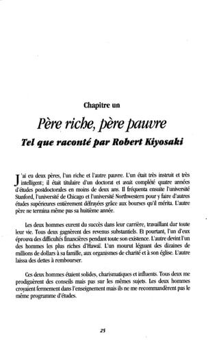 Chapitre un
Père riche, père pauvre
Tel que raconté par Robert Kiyosaki
J
ai eu deux pères, l'un riche et l'autre pauvre . L'un était très instruit et très
intelligent ; il était titulaire d'un doctorat et avait complété quatre années
d'études postdoctorales en moins de deux ans . Il fréquenta ensuite l'université
Stanford, l'université de Chicago et l'université Northwestern pour y faire d'autres
études supérieures entièrement défrayées grâce aux bourses qu'il mérita . L'autre
père ne termina même pas sa huitième année .
Les deux hommes eurent du succès dans leur carrière, travaillant dur toute
leur vie. Tous deux gagnèrent des revenus substantiels . Et pourtant, l'un d'eux
éprouva des difficultés financières pendant toute son existence. L'autre devint l'un
des hommes les plus riches d'Hawaï. L'un mourut léguant des dizaines de
millions de dollars à sa famille, aux organismes de charité et à son église . L'autre
laissa des dettes à rembourser.
Ces deux hommes étaient solides, charismatiques et influents . Tous deux me
prodiguèrent des conseils mais pas sur les mêmes sujets . Les deux hommes
croyaient fermement dans l'enseignement mais ils ne me recommandèrent pas le
même programme d'études.
25
 