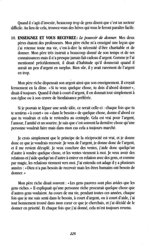Quand il s'agit d'investir, beaucoup trop de gens disent que c'est un secteur
difficile. Au lieu de cela, trouvez-vous des héros qui vous le feront paraître facile .
10. ENSEIGNEZ ET VOUS RECEVREZ : Le pouvoir de donner. Mes deux
pères étaient des professeurs. Mon père riche m'a enseigné une leçon que
j'ai retenue toute ma vie, c'est-à-dire la nécessité d'être charitable et de
donner. Mon père très instruit a beaucoup donné de son temps et de ses
connaissances mais il n'a presque jamais fait cadeau d'argent . Comme je l'ai
mentionné précédemment, il disait d'habitude qu'il donnerait quand il
aurait un peu d'argent en surplus . Bien sûr, il y avait rarement de l'argent
en trop.
Mon père riche dispensait son argent ainsi que son enseignement . Il croyait
fermement en la dîme . « Si tu veux quelque chose, tu dois d'abord donner »,
disait-il toujours. Quand il était à court d'argent, il en donnait tout simplement à
son église ou à son oeuvre de bienfaisance préférée .
Si je pouvais te léguer une seule idée, ce serait celle-ci : chaque fois que tu
te sentiras « à court » ou « dans le besoin » de quelque chose, donne d'abord ce
que tu voudrais et cela te reviendra au centuple . Cela est vrai pour l'argent,
l'amour, l'amitié et un sourire . Je sais que c'est souvent la dernière chose qu'une
personne voudrait faire mais dans mon cas cela a toujours marché .
Je crois simplement que le principe de la réciprocité est vrai, et je donne
donc ce que je voudrais recevoir . Je veux de l'argent, je donne donc de l'argent,
et il me revient décuplé. Je veux conclure des ventes, j'aide donc quelqu'un
d'autre à vendre quelque chose, et les ventes viennent à moi. Je veux avoir des
relations et j'aide quelqu'un d'autre à entrer en relation avec des gens, et comme
par magie, les relations viennent vers moi . J'ai entendu cet adage il y a plusieurs
années : « Dieu n'a pas besoin de recevoir mais les êtres humains ont besoin de
donner. »
Mon père riche disait souvent : « Les gens pauvres sont plus avides que les
gens riches. » Il expliquait qu'une personne riche procurait quelque chose que
d'autres gens voulaient . Au cours de ma vie, pendant toutes ces années, chaque
fois que je me suis senti dans le besoin, à court d'argent, ou à court d'aide, j'ai
tout bonnement trouvé dans mon coeur ce que je cherchais, et j'ai décidé de le
donner en priorité . Et chaque fois que j'ai donné, cela m'est toujours revenu .
225
 
