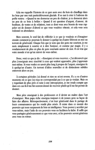 Cela me rappelle l'histoire de ce gars assis avec du bois de chauffage dans
les bras par une nuit particulièrement glaciale . Il se met à crier à l'adresse du
poêle ventru : « Quand tu me donneras un peu de chaleur, je te donnerai alors
un peu de ce bois à brûler. » Quand il est question d'argent, d'amour, de
bonheur, de ventes et de relations, tout ce dont vous avez besoin de vous rap-
peler est de donner d'abord ce que vous voudriez obtenir, et cela vous sera
redonné en abondance .
Bien souvent, le seul fait de réfléchir à ce que je voudrais et d'imaginer
ensuite comment je pourrais le donner à quelqu'un d'autre libèrent en moi un
torrent de générosité . Chaque fois que je sens que des gens me sourient, je me
mets simplement à sourire et à dire bonjour, et comme par magie, il y a
soudainement de plus en plus de gens souriants autour de moi . Il est vrai que
votre monde n'est qu'un miroir de vous-même .
Donc, voici ce que je dis : « Enseignez et vous recevrez. » J'ai découvert que
plus j'enseignais avec sincérité à ceux qui veulent apprendre, plus j'apprenais
moi-même. Si vous voulez en savoir plus long à propos de l'argent, enseignez-le
à quelqu'un d'autre . Un torrent d'idées nouvelles et de distinctions subtiles
entreront alors en jeu .
À certaines périodes j'ai donné et rien ne m'est revenu . Il y a eu d'autres
moments où ce que j'ai reçu ne correspondait pas à ce que je voulais. Mais en
y regardant de plus près et suite à une introspeçtion, je me rends compte que
dans ces cas-là il me fut souvent donné de recevoir plutôt qu'il me fut permis de
donner.
Mon père enseignait à des professeurs et il devint un maître dans l'art
d'enseigner. Mon papa riche enseigna toujours à de jeunes gens sa façon de
faire des affaires . Rétrospectivement, c'est leur générosité dans le partage de
leurs connaissances qui les rendit plus avisés . II existe dans ce monde des
pouvoirs qui nous surpassent de loin en intelligence . Vous pouvez y accéder par
vous-même, mais l'aide de ces pouvoirs vous en facilitera la tâche . II suffit que
vous partagiez généreusement ce que vous avez, et les pouvoirs seront généreux
avec vous en retour.
226
 