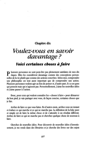 Chapitre dix
Voulez-vous en savoir
davantage ?
Voici certaines choses àfaire
P
lusieurs personnes ne sont peut-être pas pleinement satisfaites de mes dix
étapes. Elles les considèrent davantage comme des conceptions person-
nelles de la vie plutôt que comme des actions concrètes . Selon moi, comprendre
une philosophie est tout aussi important que de comprendre une action .
Plusieurs personnes veulent agir au lieu de penser et, d'autre part, il y a ces gens
qui pensent mais qui n'agissent pas . Personnellement, j'aime les nouvelles idées
et j'aime passer à l'action .
Donc, pour ceux qui veulent connaître les « choses à faire » pour démarrer
du bon pied, je vais partager avec vous, de façon concise, certaines choses que
je fais.
Arrêtez de faire ce que vous faites . En d'autres mots, arrêtez-vous un instant
et évaluez ce qui marche et ce qui ne marche pas. La définition de la folie pure
et simple est de faire la même chose et de s'attendre à un résultat différent .
Arrêtez de faire ce qui ne marche pas et cherchez quelque chose de nouveau à
faire.
Cherchez de nouvelles idées . Pour découvrir de nouvelles idées d'investis-
sement, je me rends dans des librairies et je cherche des livres sur des sujets
227
 
