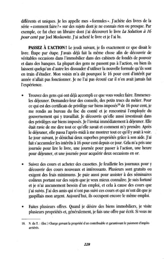différents et uniques . Je les appelle mes « formules » . J'achète des livres de la
série « comment faire? » sur des sujets dont je ne connais rien ou presque . Par
exemple, ce fut chez un libraire dont j'ai découvert le livre La Solution à 16
pour cent par Joel Moskowitz. J'ai acheté le livre et je l'ai lu.
PASSEZ À L'ACTION 1 Le jeudi suivant, je fis exactement ce que disait le
livre. Étape par étape . J'avais déjà fait la même chose afin de découvrir de
véritables occasions dans l'immobilier dans des cabinets de fondés de pouvoir
et dans des banques . La plupart des gens ne passent pas à l'action, ou bien ils
laissent quelqu'un d'autre les dissuader d'utiliser la nouvelle formule qu'ils sont
en train d'étudier . Mon voisin m'a dit pourquoi le 16 pour cent d'intérêt par
année n'allait pas fonctionner. Je ne l'ai pas écouté car il n'en avait jamais fait
l'expérience.
• Trouvez des gens qui ont déjà accompli ce que vous voulez faire . Emmenez-
les déjeuner. Demandez-leur des conseils, des petits trucs du métier . Pour
ce qui est des certificats de privilège sur biens imposés" de 16 pour cent, je
me rendis au bureau du fisc du comté et je rencontrai l'employée du
gouvernement qui y travaillait . Je découvris qu'elle aussi investissait dans
des privilèges sur biens imposés. Je l'invitai immédiatement à déjeuner . Elle
était ravie de me dire tout ce qu'elle savait et comment m'y prendre . Après
le déjeuner, elle passa l'après-midi à me montrer tout ce qu'il y avait à voir .
Le jour suivant, je dénichai deux superbes propriétés grâce à son aide . J'ai
fait s'accumuler les intérêts à 16 pour cent depuis ce jour . Cela m'a pris une
journée pour lire le livre, une journée pour passer à l'action, une heure
pour déjeuner, et une journée pour acquérir deux occasions en or .
• Suivez des cours et achetez des cassettes . Je feuillette les journaux pour y
découvrir des cours nouveaux et intéressants . Plusieurs sont gratuits ou
exigent des frais minimums. Je paie aussi pour assister à des séminaires
coûteux portant sur des sujets que je veux mieux connaître . Je suis fortuné
et je n'ai aucunement besoin d'un emploi, et cela à cause des cours que
j'ai suivis. J'ai des amis qui n'ont pas suivi ces cours et qui m'ont dit que je
gaspillais mon argent. Aujourd'hui, ils occupent encore le même emploi .
•
	
Faites plusieurs offres . Quand je désire des biens immobiliers, je visite
plusieurs propriétés et, généralement, je fais une offre par écrit . Si vous ne
18. N. du T . : (fisc.) Charge grevant la propriété d'un contribuable et garantissant le paiement d'impôts
arriérés.
228
 
