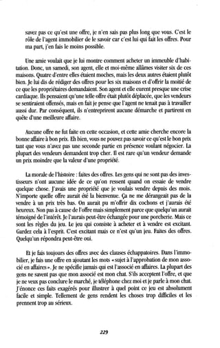 savez pas ce qu'est une offre, je n'en sais pas plus long que vous . C'est le
rôle de l'agent immobilier de le savoir car c'est lui qui fait les offres. Pour
ma part, j'en fais le moins possible .
Une amie voulait que je lui montre comment acheter un immeuble d'habi-
tation. Donc, un samedi, son agent, elle et moi-même allâmes visiter six de ces
maisons. Quatre d'entre elles étaient moches, mais les deux autres étaient plutôt
bien. Je lui dis de rédiger des offres pour les six maisons et d'offrir la moitié de
ce que les propriétaires demandaient. Son agent et elle eurent presque une crise
cardiaque. Ils pensaient qu'une telle offre était plutôt déplacée, que les vendeurs
se sentiraient offensés, mais en fait je pense que l'agent ne tenait pas à travailler
aussi dur. Par conséquent, ils n'entreprirent aucune démarche et partirent en
quête d'une meilleure affaire.
Aucune offre ne fut faite en cette occasion, et cette amie cherche encore la
bonne affaire à bon prix. Eh bien, vous ne pouvez pas savoir ce qu'est le bon prix
tant que vous n'avez pas une seconde partie en présence voulant négocier . La
plupart des vendeurs demandent trop cher. Il est rare qu'un vendeur demande
un prix moindre que la valeur d'une propriété .
La morale de l'histoire : faites des offres . Les gens qui ne sont pas des inves-
tisseurs n'ont aucune idée de ce qu'on ressent quand on essaie de vendre
quelque chose. J'avais une propriété que je voulais vendre depuis des mois .
N'importe quelle offre aurait été la bienvenue . Ça ne me dérangeait pas de la
vendre à un prix très bas. On aurait pu m'offrir dix cochons et j'aurais été
heureux. Non pas à cause de l'offre mais simplement parce que quelqu'un aurait
témoigné de l'intérêt. Je l'aurais peut-être échangée pour une porcherie . Mais ce
sont les règles du jeu . Le jeu qui consiste à acheter et à vendre est excitant .
Gardez cela à l'esprit. C'est excitant mais ce n'est qu'un jeu . Faites des offres.
Quelqu'un répondra peut-être oui .
Et je fais toujours des offres avec des clauses échappatoires . Dans l'immo-
bilier, je fais une offre en ajoutant les mots « sujet à l'approbation de mon asso-
cié en affaires » . Je ne spécifie jamais qui est l'associé en affaires . La plupart des
gens ne savent pas que mon associé est mon chat . S'ils acceptent l'offre, et que
je ne veux pas conclure le marché, je téléphone chez moi et je parle à mon chat.
J'énonce ces faits exagérés pour illustrer à quel point ce jeu est absolument
facile et simple. Tellement de gens rendent les choses trop difficiles et les
prennent trop au sérieux.
229
 