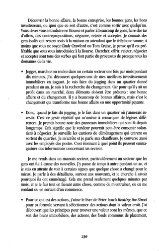 Découvrir la bonne affaire, la bonne entreprise, les bonnes gens, les bons
investisseurs, ou quoi que ce soit d'autre, . c'est comme sortir avec quelqu'un .
Vous devez vous introduire en Bourse et parler à beaucoup de gens, faire des tas
d'offres, des contrepropositions, négocier, rejeter et accepter . Je connais des
gens isolés qui restent assis à la maison en attendant que le téléphone sonne ; à
moins que vous ne soyez Cindy Crawford ou Tom Cruise, je pense qu'il est pré-
férable que vous vous introduisiez à la Bourse . Chercher, offrir, rejeter, négocier
et accepter sont tous des verbes qui font partie du processus de presque tous les
domaines de la vie.
• Joggez, marchez ou roulez dans un certain secteur une fois par mois pendant
dix minutes. J'ai découvert quelques-uns de mes meilleurs investissements
immobiliers en joggant . Je vais faire du jogging dans un quartier donné
pendant un an. Je suis à la recherche du changement . Car pour qu'il y ait un
profit dans un marché, deux éléments doivent être présents : une bonne
affaire et du changement . Il y a beaucoup de bonnes affaires, mais c'est le
changement qui transforme une bonne affaire en une opportunité payante .
• Donc, quand je fais du jogging, je le fais dans un quartier où j'aimerais in-
vestir. C'est ce geste répétitif qui m'amène à remarquer de légères diffé-
rences. Je prends bonne note des panneaux immobiliers qui sont là depuis
longtemps. Cela signifie que le vendeur pourrait peut-être consentir volon-
tiers à négocier . Je surveille les camions de déménagement qui entrent ou
sortent du quartier. Je m'arrête et je parle aux chauffeurs . Je converse aussi
avec les employés des postes . C'est étonnant à quel point ils peuvent emma-
gasiner des informations concernant un secteur .
Je me rends dans un mauvais secteur, particulièrement un secteur que les
gens ont fui à cause des nouvelles . J'y passe de temps à autre pendant un an, et
je suis en attente de voir à certains signes que quelque chose a changé pour le
mieux. Je parle à des détaillants, surtout aux nouveaux, et je cherche à savoir
pourquoi ils ont emménagé . Cela me prend seulement quelques minutes par
mois, et je le fais tout en faisant autre chose, comme de m'entraîner, ou en me
rendant ou en sortant d'un commerce .
• Pour ce qui est des actions, j'aime le livre de Peter Lynch Beating the Street
pour sa formule servant à sélectionner des actions dont la valeur croît . J'ai
découvert que les principes pour trouver une valeur sont les mêmes, que ce
soit des biens immobiliers, des actions, des fonds communs de placement,
230
 