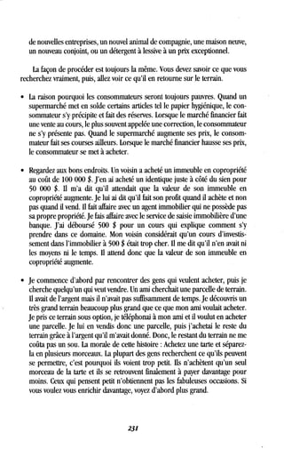 de nouvelles entreprises, un nouvel animal de compagnie, une maison neuve,
un nouveau conjoint, ou un détergent à lessive à un prix exceptionnel .
La façon de procéder est toujours la même . Vous devez savoir ce que vous
recherchez vraiment, puis, allez voir ce qu'il en retourne sur le terrain .
• La raison pourquoi les consommateurs seront toujours pauvres . Quand un
supermarché met en solde certains articles tel le papier hygiénique, le con-
sommateur s'y, précipite et fait des réserves. Lorsque le marché financier fait
une vente au cours, le plus souvent appelée une correction, le consommateur
ne s'y présente pas. Quand le supermarché augmente ses prix, le consom-
mateur fait ses courses ailleurs. Lorsque le marché financier hausse ses prix,
le consommateur se met à acheter.
• Regardez aux bons endroits. Un voisin a acheté un immeuble en copropriété
au coût de 100 000 $ . J'en ai acheté un identique juste à côté du sien pour
50 000 $. Il m'a dit qu'il attendait que la valeur de son immeuble en
copropriété augmente. Je lui ai dit qu'il fait son profit quand il achète et non
pas quand il vend Il fait affaire avec un agent immobilier qui ne possède pas
sa propre propriété. Je fais affaire avec le service de saisie immobilière d'une
banque. J'ai déboursé 500 $ pour un cours qui explique comment s'y
prendre dans ce domaine . Mon voisin considérait qu'un cours d'investis-
sement dans l'immobilier à 500 $ était trop cher. Il me dit qu'il n'en avait ni
les moyens ni le temps . 1 attend donc que la valeur de son immeuble en
copropriété augmente.
• Je commence d'abord par rencontrer des gens qui veulent acheter, puis je
cherche quelqu'un qui veut vendre . Un ami cherchait une parcelle de terrain .
Il avait de l'argent mais il n'avait pas suffisamment de temps . Je découvris un
très grand terrain beaucoup plus grand que ce que mon ami voulait acheter .
Je pris ce terrain sous option, je téléphonai à mon ami et il voulut en acheter
une parcelle. Je lui en vendis donc une parcelle, puis j'achetai le reste du
terrain grâce à l'argent qu'il m'avait donné. Donc, le restant du terrain ne me
coûta pas un sou . La morale de cette histoire : Achetez une tarte et séparez-
la en plusieurs morceaux. La plupart des gens recherchent ce qu'ils peuvent
se permettre, c'est pourquoi ils voient trop petit . Ils n'achètent qu'un seul
morceau de la tarte et ils se retrouvent finalement à payer davantage pour
moins. Ceux qui pensent petit n'obtiennent pas les fabuleuses occasions . Si
vous voulez vous enrichir davantage, voyez d'abord plus grand .
231
 