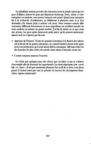 Les détaillants aiment accorder des ristournes pour la simple raison que les
gens d'affaires aiment les gens qui dépensent beaucoup . Donc, même si votre
entreprise est modeste, vous pouvez toujours voir grand . Quand mon entreprise
fut à la recherche d'ordinateurs, je téléphonai à plusieurs amis et je leur
demandai s'ils étaient prêts à acheter eux aussi. Nous sommes ensuite allés
rencontrer différents fournisseurs et nous négociâmes un excellent marché car
nous voulions en acheter un grand nombre . J'ai fait de même en ce qui a trait
aux actions. Les gens petits demeurent petits parce qu'ils pensent petitement ;
agissez seul ou n'agissez pas du tout .
• Apprenez de l'histoire. Toutes les grandes entreprises à la Bourse des valeurs
ont d'abord été de petites entreprises . Le colonel Sanders devint riche après
avoir tout perdu alors qu'il avait atteint déjà la soixantaine . Bill Gates était l'un
des hommes les plus riches du monde avant même d'atteindre trente ans.
•
	
L'action surpasse toujours l'inaction .
Ce n'était que quelques-unes des choses que j'ai faites et que je continue
d'accomplir afin de discerner les opportunités . Les mots importants sont « avoir
fait » et « faire ». Et tel que mentionné plusieurs fois au fil de ce livre, vous devez
passer à l'action avant que vous ne puissiez en recevoir les récompenses finan-
cières. Agissez maintenant !
232
 