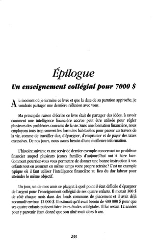 1.0
Épilogue
Un enseignement collégial pour 7000 $
A
u moment où je termine ce livre et que la date de sa parution approche, je
voudrais partager une dernière réflexion avec vous.
Ma principale raison d'écrire ce livre était de partager des idées, à savoir
comment une intelligence financière accrue peut être utilisée pour régler
plusieurs des problèmes courants de la vie . Sans une formation financière, nous
employons tous trop souvent les formules habituelles pour passer au travers de
la vie, comme de travailler dur, d'épargner, d'emprunter et de payer des taxes
excessives. De nos jours, nous avons besoin d'une meilleure information .
L'histoire suivante va me servir de dernier exemple concernant un problème
financier auquel plusieurs jeunes familles d'aujourd'hui ont à faire face .
Comment pourriez-vous vous permettre de donner une bonne instruction à vos
enfants tout en assurant en même temps votre propre retraite? C'est un exemple
typique où il faut utiliser l'intelligence financière au lieu du dur labeur pour
atteindre le même objectif.
Un jour, un de mes amis se plaignit à quel point il était difficile d'épargner
de l'argent pour l'enseignement collégial de ses quatre enfants . II mettait 300 $
de côté chaque mois dans des fonds communs de placement et il avait déjà
accumulé environ 12 000 $ . Il estimait qu'il avait besoin de 400 000 $ pour que
ses quatre enfants puissent faire leurs études collégiales. Il lui restait 12 années
pour y parvenir étant donné que son aîné avait alors 6 ans .
233
 