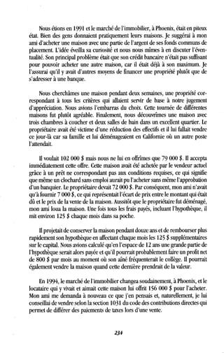 Nous étions en 1991 et le marché de l'immobilier, à Phoenix, était en piteux
état. Bien des gens donnaient pratiquement leurs maisons . Je suggérai à mon
ami d'acheter une maison avec une partie de l'argent de ses fonds communs de
placement. L'idée éveilla sa curiosité et nous nous mîmes à en discuter l'éven-
tualité. Son principal problème était que son crédit bancaire n'était pas suffisant
pour pouvoir acheter une autre maison, car il était déjà à son maximum . Je
l'assurai qu'il y avait d'autres moyens de financer une propriété plutôt que de
s'adresser à une banque.
Nous cherchâmes une maison pendant deux semaines, une propriété cor-
respondant à tous les critères qui allaient servir de base à notre jugement
d'appréciation. Nous avions l'embarras du choix. Cette tournée de différentes
maisons fut plutôt agréable. Finalement, nous découvrîmes une maison avec
trois chambres à coucher et deux salles de bain dans un excellent quartier . Le
propriétaire avait été victime d'une réduction des effectifs et il lui fallait vendre
ce jour-là car sa famille et lui déménageaient en Californie où un autre poste
l'attendait.
Il voulait 102 000 $ mais nous ne lui en offrîmes que 79 000 $. Il accepta
immédiatement cette offre. Cette maison avait été achetée par le vendeur actuel
grâce à un prêt ne correspondant pas aux conditions requises, ce qui signifie
que même un clochard sans emploi aurait pu l'acheter sans même l'approbation
d'un banquier. Le propriétaire devait 72 000 $ . Par conséquent, mon ami n'avait
qu'à fournir 7 000 $, ce qui représentait l'écart de prix entre le montant qui était
dû et le prix de la vente de la maison . Aussitôt que le propriétaire fut déménagé,
mon ami loua la maison . Une fois tous les frais payés, incluant l'hypothèque, il
mit environ 125 $ chaque mois dans sa poche .
Il projetait de conserver la maison pendant douze ans et de rembourser plus
rapidement son hypothèque en affectant chaque mois les 125 $ supplémentaires
sur le capital . Nous avions calculé qu'en l'espace de 12 ans une grande partie de
l'hypothèque serait alors payée et qu'il pourrait probablement faire un profit net
de 800 $ par mois au moment où son aîné fréquenterait le collège . Il pourrait
également vendre la maison quand cette dernière prendrait de la valeur .
En 1994, le marché de l'immobilier changea soudainement, à Phoenix, et le
locataire qui y vivait et aimait cette maison lui offrit 156 000 $ pour l'acheter .
Mon ami me demanda à nouveau ce que j'en pensais et, naturellement, je lui
conseillai de vendre selon la section 1031 du code des contributions directes qui
permet de différer des paiements de taxes lors d'une vente .
234
 