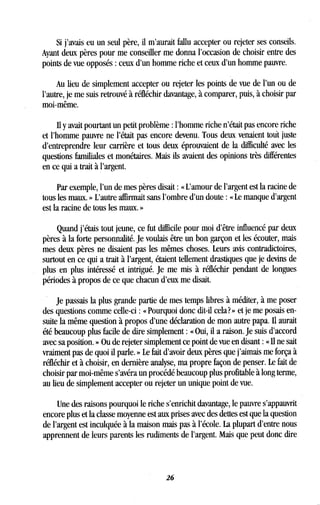 Si j'avais eu un seul père, il m'aurait fallu accepter ou rejeter ses conseils.
Ayant deux pères pour me conseiller me donna l'occasion de choisir entre des
points de vue opposés : ceux d'un homme riche et ceux d'un homme pauvre.
Au lieu de simplement accepter ou rejeter les points de vue de l'un ou de
l'autre, je me suis retrouvé à réfléchir davantage, à comparer, puis, à choisir par
moi-même.
Il y avait pourtant un petit problème : l'homme riche n'était pas encore riche
et l'homme pauvre ne l'était pas encore devenu . Tous deux venaient tout juste
d'entreprendre leur carrière et tous deux éprouvaient de la difficulté avec les
questions familiales et monétaires. Mais ils avaient des opinions très différentes
en ce qui a trait à l'argent.
Par exemple, l'un de mes pères disait : « L'amour de l'argent est la racine de
tous les maux. » L'autre affirmait sans l'ombre d'un doute : « Le manque d'argent
est la racine de tous les maux. »
Quand j'étais tout jeune, ce fut difficile pour moi d'être influencé par deux
pères à la forte personnalité . Je voulais être un bon garçon et les écouter, mais
mes deux pères ne disaient pas les mêmes choses . Leurs avis contradictoires,
surtout en ce qui a trait à l'argent, étaient tellement drastiques que je devins de
plus en plus intéressé et intrigué. Je me mis à réfléchir pendant de longues
périodes à propos de ce que chacun d'eux me disait .
Je passais la plus grande partie de mes temps libres à méditer, à me poser
des questions comme celle-ci : « Pourquoi donc dit-il cela? » et je me posais en-
suite la même question à propos d'une déclaration de mon autre papa . Il aurait
été beaucoup plus facile de dire simplement : « Oui, il a raison. Je suis d'accord
avec sa position . » Ou de rejeter simplement ce point de vue en disant : « Il ne sait
vraiment pas de quoi il parle . » Le fait d'avoir deux pères que j'aimais me força à
réfléchir et à choisir, en dernière analyse, ma propre façon de penser . Le fait de
choisir par moi-même s'avéra un procédé beaucoup plus profitable à long terme,
au lieu de simplement accepter ou rejeter un unique point de vue .
Une des raisons pourquoi le riche s'enrichit davantage, le pauvre s'appauvrit
encore plus et la classe moyenne est aux prises avec des dettes est que la question
de l'argent est inculquée à la maison mais pas à l'école . La plupart d'entre nous
apprennent de leurs parents les rudiments de l'argent . Mais que peut donc dire
26
 
