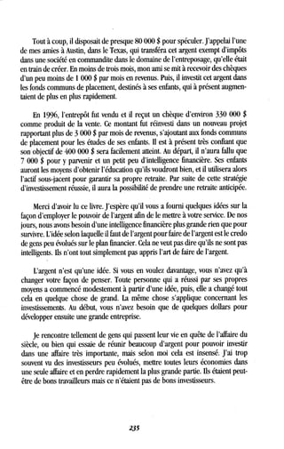 Tout à coup, il disposait de presque 80 000 $ pour spéculer . J'appelai l'une
de mes amies à Austin, dans le Texas, qui transféra cet argent exempt d'impôts
dans une société en commandite dans le domaine de l'entreposage, qu'elle était
en train de créer . En moins de trois mois, mon ami se mit à recevoir des chèques
d'un peu moins de 1000 $ par mois en revenus. Puis, il investit cet argent dans
les fonds communs de placement, destinés à ses enfants, qui à présent augmen-
taient de plus en plus rapidement .
En 1996, l'entrepôt fut vendu et il reçut un chèque d'environ 330 000 $
comme produit de la vente . Ce montant fut réinvesti dans un nouveau projet
rapportant plus de 3 000 $ par mois de revenus, s'ajoutant aux fonds communs
de placement pour les études de ses enfants. Il est à présent très confiant que
son objectif de 400 000 $ sera facilement atteint. Au départ, il n'aura fallu que
7 000 $ pour y parvenir et un petit peu d'intelligence financière . Ses enfants
auront les moyens d'obtenir l'éducation qu'ils voudront bien, et il utilisera alors
l'actif sous-jacent pour garantir sa propre retraite . Par suite de cette stratégie
d'investissement réussie, il aura la possibilité de prendre une retraite anticipée .
Merci d'avoir lu ce livre . J'espère qu'il vous a fourni quelques idées sur la
façon d'employer le pouvoir de l'argent afin de le mettre à votre service . De nos
jours, nous avons besoin d'une intelligence financière plus grande rien que pour
survivre. L'idée selon laquelle il faut de l'argent pour faire de l'argent est le credo
de gens peu évolués sur le plan financier . Cela ne veut pas dire qu'ils ne sont pas
intelligents . Ils n'ont tout simplement pas appris l'art de faire de l'argent .
L'argent n'est qu'une idée . Si vous en voulez davantage, vous n'avez qu'à
changer votre façon de penser . Toute personne qui a réussi par ses propres
moyens a commencé modestement à partir d'une idée, puis, elle a changé tout
cela en quelque chose de grand. La même chose s'applique concernant les
investissements . Au début, vous n'avez besoin que de quelques dollars pour
développer ensuite une grande entreprise .
Je rencontre tellement de gens qui passent leur vie en quête de l'affaire du
siècle, ou bien qui essaie de réunir beaucoup d'argent pour pouvoir investir
dans une affaire très importante, mais selon moi cela est insensé . J'ai trop
souvent vu des investisseurs peu évolués, mettre toutes leurs économies dans
une seule affaire et en perdre rapidement la plus grande partie . Ils étaient peut-
être de bons travailleurs mais ce n'étaient pas de bons investisseurs .
235
 