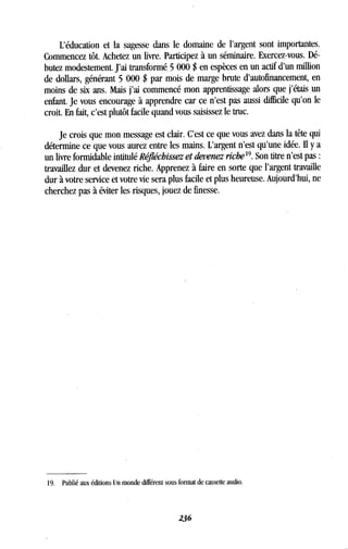 L'éducation et la sagesse dans le domaine de l'argent sont importantes .
Commencez tôt . Achetez un livre. Participez à un séminaire . Exercez-vous. Dé-
butez modestement . J'ai transformé, 5 000 $ en espèces en un actif d'un million
de dollars, générant 5 000 $ par mois de marge brute d'autofinancement, en
moins de six ans . Mais j'ai commencé mon apprentissage alors que j'étais un
enfant. Je vous encourage à apprendre car ce n'est pas aussi difficile qu'on le
croit. En fait, c'est plutôt facile quand vous saisissez le truc .
Je crois que mon message est clair . C'est ce que vous avez dans la tête qui
détermine ce que vous aurez entre les mains . L'argent n'est qu'une idée . II y a
un livre formidable intitulé Réfléchissez et devenez riche 19. Son titre n'est pas
travaillez dur et devenez riche . Apprenez à faire en sorte que l'argent travaille
dur à votre service et votre vie sera plus facile et plus heureuse . Aujourd'hui, ne
cherchez pas à éviter les risques, jouez de finesse .
19 . Publié aux éditions Un monde différent sous format de cassette audio.
236
 
