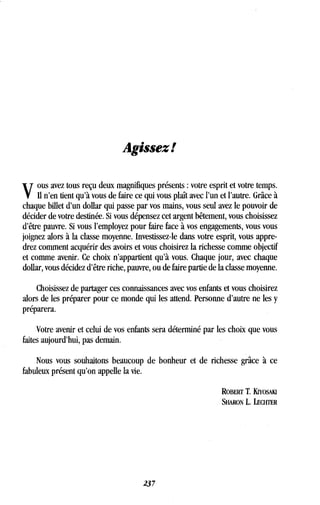 Agissez!
ous avez tous reçu deux magnifiques présents : votre esprit et votre temps .
Il n'en tient qu'à vous de faire ce qui vous plaît avec l'un et l'autre . Grâce à
chaque billet d'un dollar qui passe par vos mains, vous seul avez le pouvoir de
décider de votre destinée . Si vous dépensez cet argent bêtement, vous choisissez
d'être pauvre . Si vous l'employez pour faire face à vos engagements, vous vous
joignez alors à la classe moyenne . Investissez-le dans votre esprit, vous appre-
drez comment acquérir des avoirs et vous choisirez la richesse comme objectif
et comme avenir. Ce choix n'appartient qu'à vous. Chaque jour, avec chaque
dollar, vous décidez d'être riche, pauvre, ou de faire partie de la classe moyenne .
Choisissez de partager ces connaissances avec vos enfants et vous choisirez
alors de les préparer pour ce monde qui les attend . Personne d'autre ne les y
préparera.
Votre avenir et celui de vos enfants sera déterminé par les choix que vous
faites aujourd'hui, pas demain.
Nous vous souhaitons beaucoup de bonheur et de richesse grâce à ce
fabuleux présent qu'on appelle la vie.
ROBERT T. KiYosuu
SHARON L . LECHTER
237
 