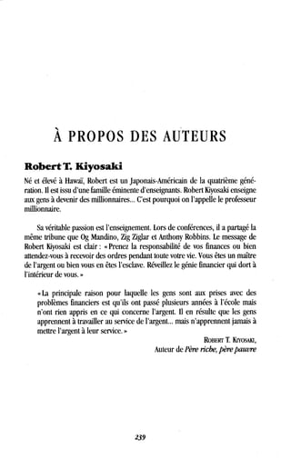 À PROPOS DES AUTEURS
Robert T. Kiyosaki
Né et élevé à Hawaï, Robert est un japonais-Américain de la quatrième géné-
ration. Il est issu d'une famille éminente d'enseignants. Robert Kiyosaki enseigne
aux gens à devenir des millionnaires.. . C'est pourquoi on l'appelle le professeur
millionnaire.
Sa véritable passion est l'enseignement . Lors de conférences, il a partagé la
même tribune que Og Mandino, Zig Ziglar et Anthony Robbins . Le message de
Robert Kiyosaki est clair : « Prenez la responsabilité de vos finances ou bien
attendez-vous à recevoir des ordres pendant toute votre vie . Vous êtes un maître
de l'argent ou bien vous en êtes l'esclave. Réveillez le génie financier qui dort à
l'intérieur de vous . »
« La principale raison pour laquelle les gens sont aux prises avec des
problèmes financiers est qu'ils ont passé plusieurs années à l'école mais
n'ont rien appris en ce qui concerne l'argent. Il en résulte que les gens
apprennent à travailler au service de l'argent... mais n'apprennent jamais à
mettre l'argent à leur service . »
ROBERT T. KwosAIu,
Auteur de Père riche, père pauvre
239
 