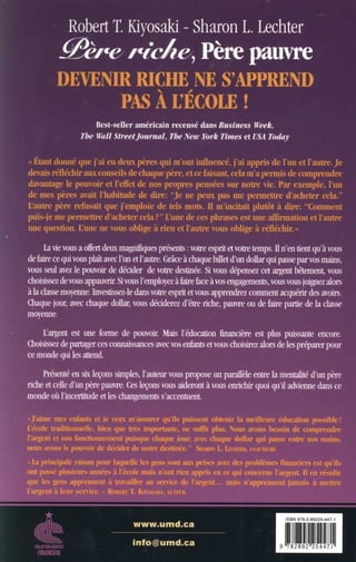 elk-
mummsi!!
MOMERF
Robert T. Kiyosaki - Sharon L. Lechter
G~' ~ ~~, Père pauvre
DEVENIR RICHE NE S'APPREND
PAS A UECOLE
Best-seller américain recensé dans Business Week,
The Wall Sireetjournal, The New York Times et USA Today
« Etant donné que j'ai eu deux pères qui m'ont influencé, j'ai appris de l'un et l'autre . Je
devais réfléchir aux conseils de chaque père, et ce faisant, cela m'a permis de comprendre
davantage le pouvoir et l'effet de nos propres pensées sur notre vie . Par exemple, l'un
de mes pères avait l'habitude (le dire : "Je ne peux pas nie permettre d'acheter cela ."
L'autre père refusait que j'emploie de tels mots . Il m'incitait plutôt à dire: "Comment
puis-je me permettre d'acheter cela?" L'une de ces phrases est une affirmation et l'autre
lune question 1ulx , ne votl~ ohlh!e a rien ci l'atitrc ?nos (Jilieoe à
La vie vous a offert deux magnifiques présents : votre esprit et votre temps. Il n'en tient qu'à vous
de faire ce qui vous plaît avec l'un et l'autre . Grâce à chaque billet d'un dollar qui passe par vos mains,
vous seul avez le pouvoir de décider de votre destinée. Si vous dépensez cet argent bêtement, vous
choisissez de vous appauvrir. Si vous l'employez à faire face à vos engagements, vous vous joignez alors
à la classe moyenne. Investissez-le dans votre esprit et vous apprendrez comment acquérir des avoirs .
Chaque jour, avec chaque dollar, vous déciderez d'être riche, pauvre ou de faire partie de la classe
moyenne.
L'argent est une forme de pouvoir. Mais l'éducation financière est plus puissante encore.
Choisissez de partager ces connaissances avec vos enfants et vous choisirez alors de les préparer pour
ce monde qui les attend.
Présenté en six leçons simples, l'auteur vous propose un parallèle entre la mentalité d'un père
riche et celle d'un père pauvre . Ces leçons vous aideront à vous enrichir quoi qu'il advienne dans ce
monde où l'incertitude et les changements s'accentuent .
-faillie nies entants et je veux m'assurer qu'ils puissent obtenir la meilleure éducation possible!
L'école traditionnelle, bien que très importante, ne suffit plus. Nous avons besoin (le comprendre
l'argent et son fonctionnement puisque chaque jour, avec chaque dollar qui passe cuire nos mains,
nous irions le pouvoir de décider (le notre destinée. - Siiut4)N L. LFXHfElt, (»w'lukE
« La principale raison pour laquelle A gens sont aux prises avec des problèmes financiers est qu ils
ont passé plusieurs, années à l'école niais n'ont rien appris en ce qui concerne l'argent. II en résulte
que les gens apprennent à travailler ait service de l'argent . . . mais n'apprennent jamais à mettre
l'argent à leur service . »
www.umd.ca
i nfo@umd.ca 9
ISBN 978-2-89225-447-1
782892 254471
 