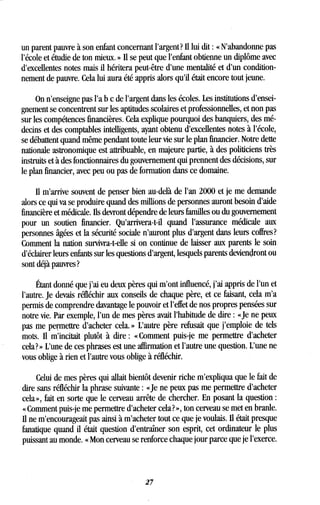 un parent pauvre à son enfant concernant l'argent? 1 lui dit : « N'abandonne pas
l'école et étudie de ton mieux . » Il se peut que l'enfant obtienne un diplôme avec
d'excellentes notes mais il héritera peut-être d'une mentalité et d'un condition-
nement de pauvre . Cela lui aura été appris alors qu'il était encore tout jeune .
On n'enseigne pas l'a b c de l'argent dans les écoles . Les institutions d'ensei-
gnement se concentrent sur les aptitudes scolaires et professionnelles, et non pas
sur les compétences financières . Cela explique pourquoi des banquiers, des mé-
decins et des comptables intelligents, ayant obtenu d'excellentes notes à l'école,
se débattent quand même pendant toute leur vie sur le plan financier . Notre dette
nationale astronomique est attribuable, en majeure partie, à des politiciens très
instruits et à des fonctionnaires du gouvernement qui prennent des décisions, sur
le plan financier, avec peu ou pas de formation dans ce domaine .
Il m'arrive souvent de penser bien au-delà de l'an 2000 et je me demande
alors ce qui va se produire quand des millions de personnes auront besoin d'aide
financière et médicale . Ils devront dépendre de leurs familles ou du gouvernement
pour un soutien financier. Qu'arrivera-t-il quand l'assurance médicale aux
personnes âgées et la sécurité sociale n'auront plus d'argent dans leurs coffres?
Comment la nation survivra-t-elle si on continue de laisser aux parents le soin
d'éclairer leurs enfants sur les questions d'argent, lesquels parents deviendront ou
sont déjà pauvres?
Étant donné que j'ai eu deux pères qui m'ont influencé, j'ai appris de l'un et
l'autre. Je devais réfléchir aux conseils de chaque père, et ce faisant, cela m'a
permis de comprendre davantage le pouvoir et l'effet de nos propres pensées sur
notre vie . Par exemple, l'un de mes pères avait l'habitude de dire : «Je ne peux
pas me permettre d'acheter cela. » L'autre père refusait que j'emploie de tels
mots. Il m'incitait plutôt à dire : « Comment puis-je me permettre d'acheter
cela? » L'une de ces phrases est une affirmation et l'autre une question. L'une ne
vous oblige à rien et l'autre vous oblige à réfléchir .
Celui de mes pères qui allait bientôt devenir riche m'expliqua que le fait de
dire sans réfléchir la phrase suivante : «Je ne peux pas me permettre d'acheter
cela», fait en sorte que le cerveau arrête de chercher . En posant la question
« Comment puis-je me permettre d'acheter cela? », ton cerveau se met en branle .
Il ne m'encourageait pas ainsi à m'acheter tout ce que je voulais . Ii était presque
fanatique quand il était question d'entraîner son esprit, cet ordinateur le plus
puissant au monde . « Mon cerveau se renforce chaque jour parce que je l'exerce .
27
 